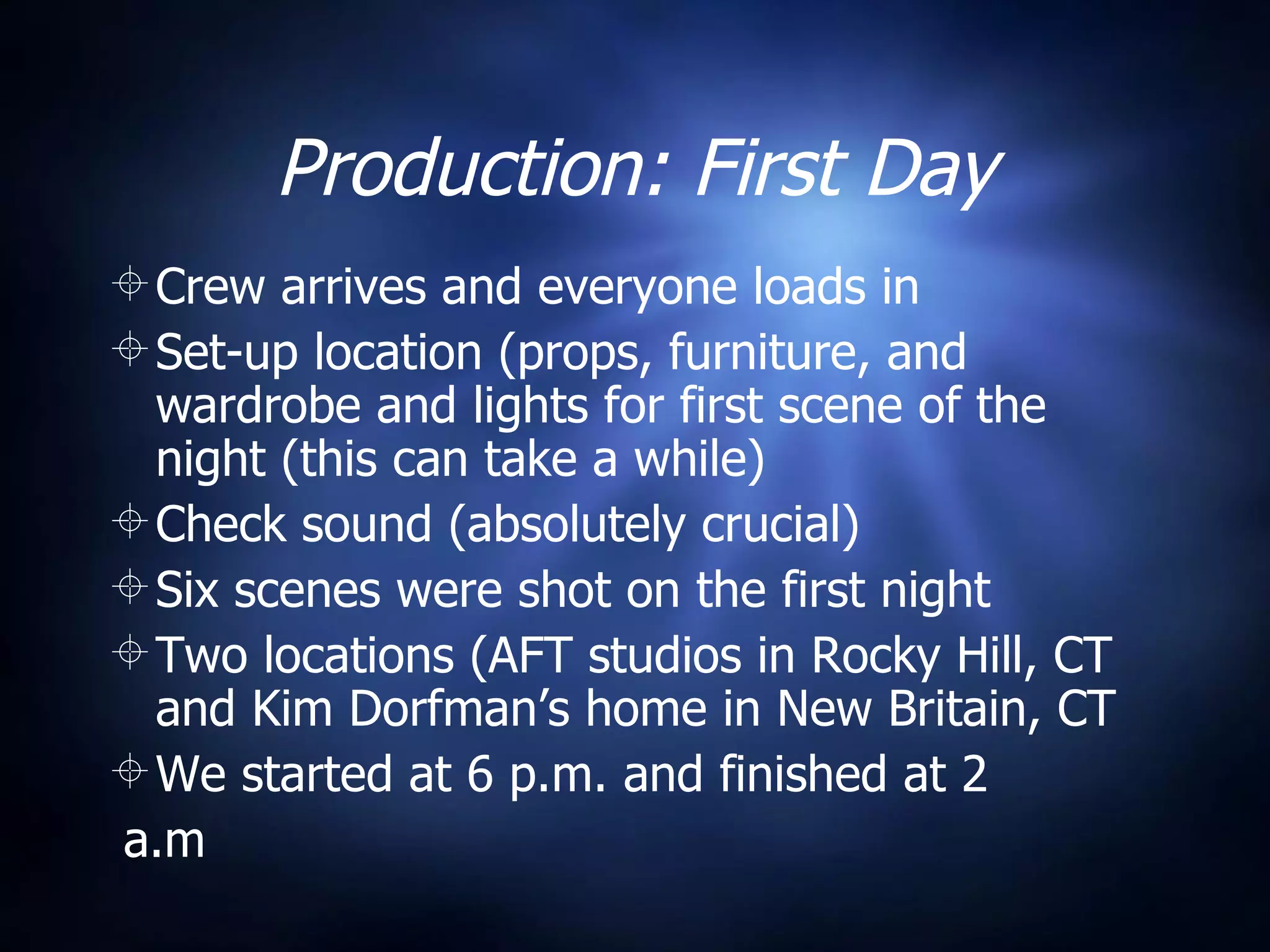 Production: First Day Crew arrives and everyone loads in Set-up location (props, furniture, and wardrobe and lights for first scene of the night (this can take a while) Check sound (absolutely crucial) Six scenes were shot on the first night Two locations (AFT studios in Rocky Hill, CT and Kim Dorfman’s home in New Britain, CT We started at 6 p.m. and finished at 2 a.m 