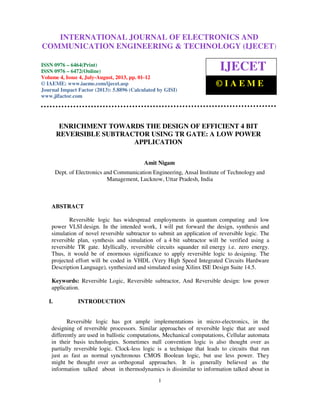 International Journal of Electronics and Communication Engineering & Technology (IJECET), ISSN
0976 – 6464(Print), ISSN 0976 – 6472(Online) Volume 4, Issue 4, July-August (2013), © IAEME
1
ENRICHMENT TOWARDS THE DESIGN OF EFFICIENT 4 BIT
REVERSIBLE SUBTRACTOR USING TR GATE: A LOW POWER
APPLICATION
Amit Nigam
Dept. of Electronics and Communication Engineering, Ansal Institute of Technology and
Management, Lucknow, Uttar Pradesh, India
ABSTRACT
Reversible logic has widespread employments in quantum computing and low
power VLSI design. In the intended work, I will put forward the design, synthesis and
simulation of novel reversible subtractor to submit an application of reversible logic. The
reversible plan, synthesis and simulation of a 4 bit subtractor will be verified using a
reversible TR gate. Idyllically, reversible circuits squander nil energy i.e. zero energy.
Thus, it would be of enormous significance to apply reversible logic to designing. The
projected effort will be coded in VHDL (Very High Speed Integrated Circuits Hardware
Description Language), synthesized and simulated using Xilinx ISE Design Suite 14.5.
Keywords: Reversible Logic, Reversible subtractor, And Reversible design: low power
application.
I. INTRODUCTION
Reversible logic has got ample implementations in micro-electronics, in the
designing of reversible processors. Similar approaches of reversible logic that are used
differently are used in ballistic computations, Mechanical computations, Cellular automata
in their basis technologies. Sometimes null convention logic is also thought over as
partially reversible logic. Clock-less logic is a technique that leads to circuits that run
just as fast as normal synchronous CMOS Boolean logic, but use less power. They
might be thought over as orthogonal approaches. It is generally believed as the
information talked about in thermodynamics is dissimilar to information talked about in
INTERNATIONAL JOURNAL OF ELECTRONICS AND
COMMUNICATION ENGINEERING & TECHNOLOGY (IJECET)
ISSN 0976 – 6464(Print)
ISSN 0976 – 6472(Online)
Volume 4, Issue 4, July-August, 2013, pp. 01-12
© IAEME: www.iaeme.com/ijecet.asp
Journal Impact Factor (2013): 5.8896 (Calculated by GISI)
www.jifactor.com
IJECET
© I A E M E
 