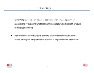 12
Summary
• EnrichNet provides a new means to score and interpret gene/protein set
associations by exploiting functional information captured in the graph structure
of molecular networks
• New functional associations are identified and sub-network visualizations
enable a biological interpretation on the level of single molecular interactions
 