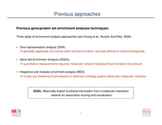 2
Previous approaches
Previous gene/protein set enrichment analyses techniques:
Three types of enrichment analysis approaches (see Huang et al., Nucleic Acid Res, 2009):
• Over-representation analysis (ORA)
• Gene Set Enrichment Analysis (GSEA)
• Integrative and modular enrichment analysis (MEA)
generally applicable, but scores often not discriminative, rankings difficult to interpret biologically
quantitative measurements required, molecular network neighbourhood not taken into account
mostly use clustering of annotations or data from ontology graphs rather than molecular networks
GOAL: Maximally exploit functional information from a molecular interaction
network for association scoring and visualization
 