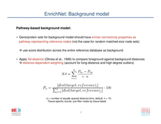 7
EnrichNet: Background model
Pathway-based background model:
• Gene/protein sets for background model should have similar connectivity properties as
pathway-representing reference nodes (not the case for random matched-size node sets)
use score distribution across the entire reference database as background
(n = number of equally spaced distance bins, default: n = 10;
Tissue-specific scores: pre-filter nodes by tissue-label)
• Apply Xd-distance (Olmea et al., 1999) to compare foreground against background distances
distance-dependent weighting (account for long-distance and high degree outliers)
 