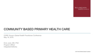 COMMUNITY BASED PRIMARY HEALTH CARE
© 2014 Bill & Melinda Gates Foundation
CORE Group’s Global Health Practitioner Conference
May 18, 2016
Enric Jané, MD, PhD
Program Officer
Integrated Delivery
 