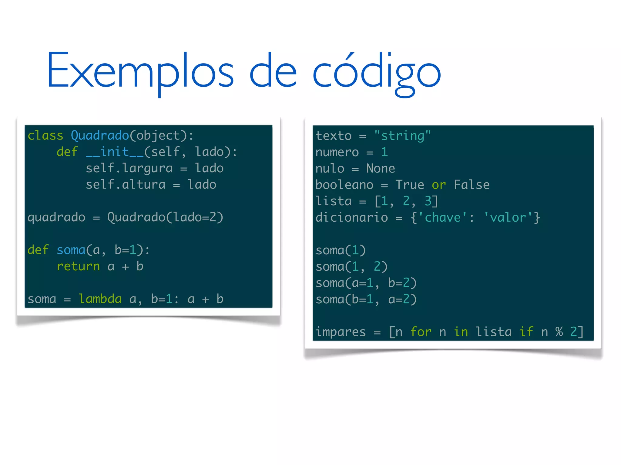 Exemplos de código class Quadrado(object): texto = "string" def __init__(self, lado): numero = 1 self.largura = lado nulo = None self.altura = lado booleano = True or False lista = [1, 2, 3] quadrado = Quadrado(lado=2) dicionario = {'chave': 'valor'} def soma(a, b=1): soma(1) return a + b soma(1, 2) soma(a=1, b=2) soma = lambda a, b=1: a + b soma(b=1, a=2) impares = [n for n in lista if n % 2] 