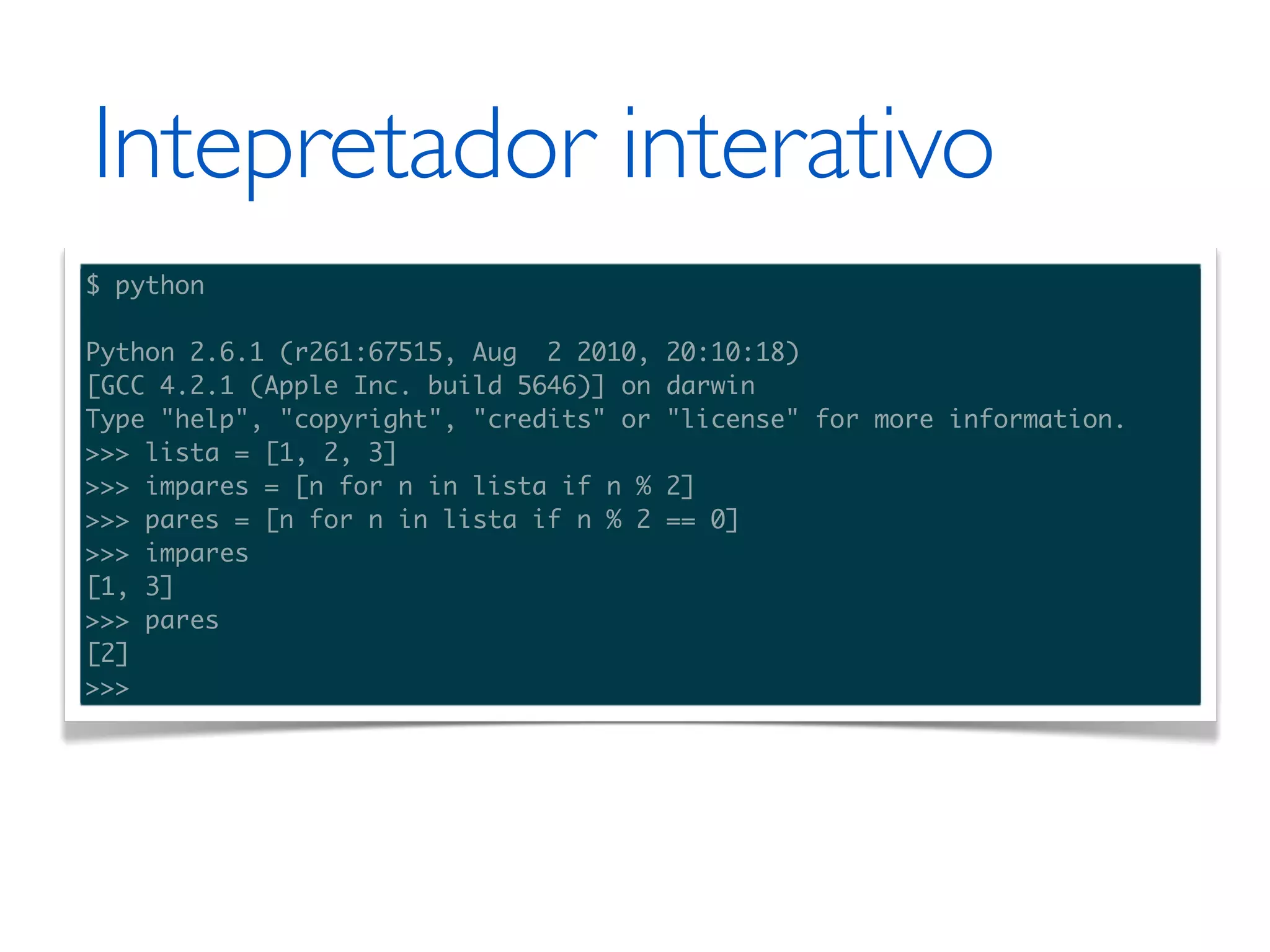 Intepretador interativo $ python Python 2.6.1 (r261:67515, Aug 2 2010, 20:10:18) [GCC 4.2.1 (Apple Inc. build 5646)] on darwin Type "help", "copyright", "credits" or "license" for more information. >>> lista = [1, 2, 3] >>> impares = [n for n in lista if n % 2] >>> pares = [n for n in lista if n % 2 == 0] >>> impares [1, 3] >>> pares [2] >>> 