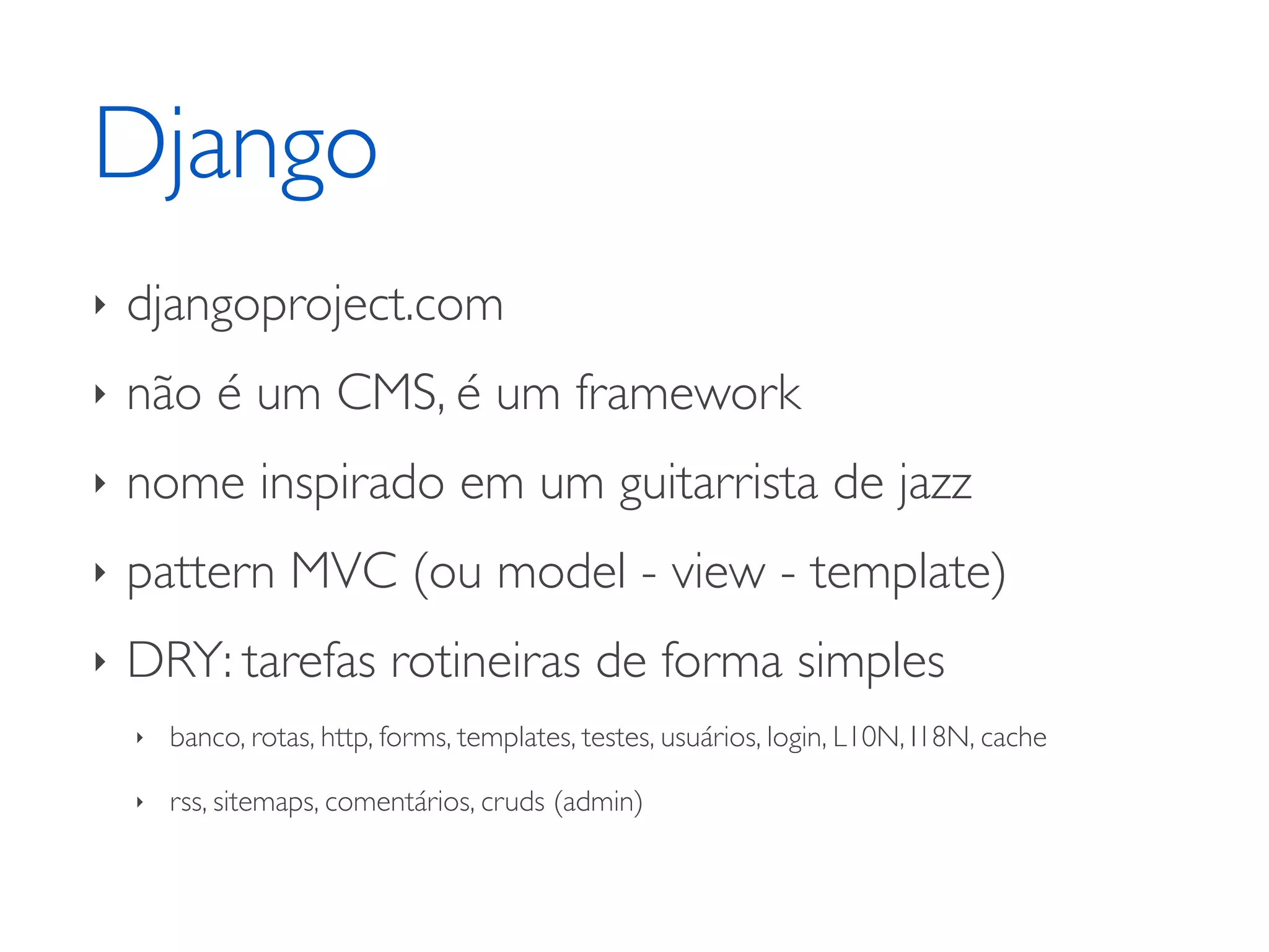 Django ‣ djangoproject.com ‣ não é um CMS, é um framework ‣ nome inspirado em um guitarrista de jazz ‣ pattern MVC (ou model - view - template) ‣ DRY: tarefas rotineiras de forma simples ‣ banco, rotas, http, forms, templates, testes, usuários, login, L10N, I18N, cache ‣ rss, sitemaps, comentários, cruds (admin) 