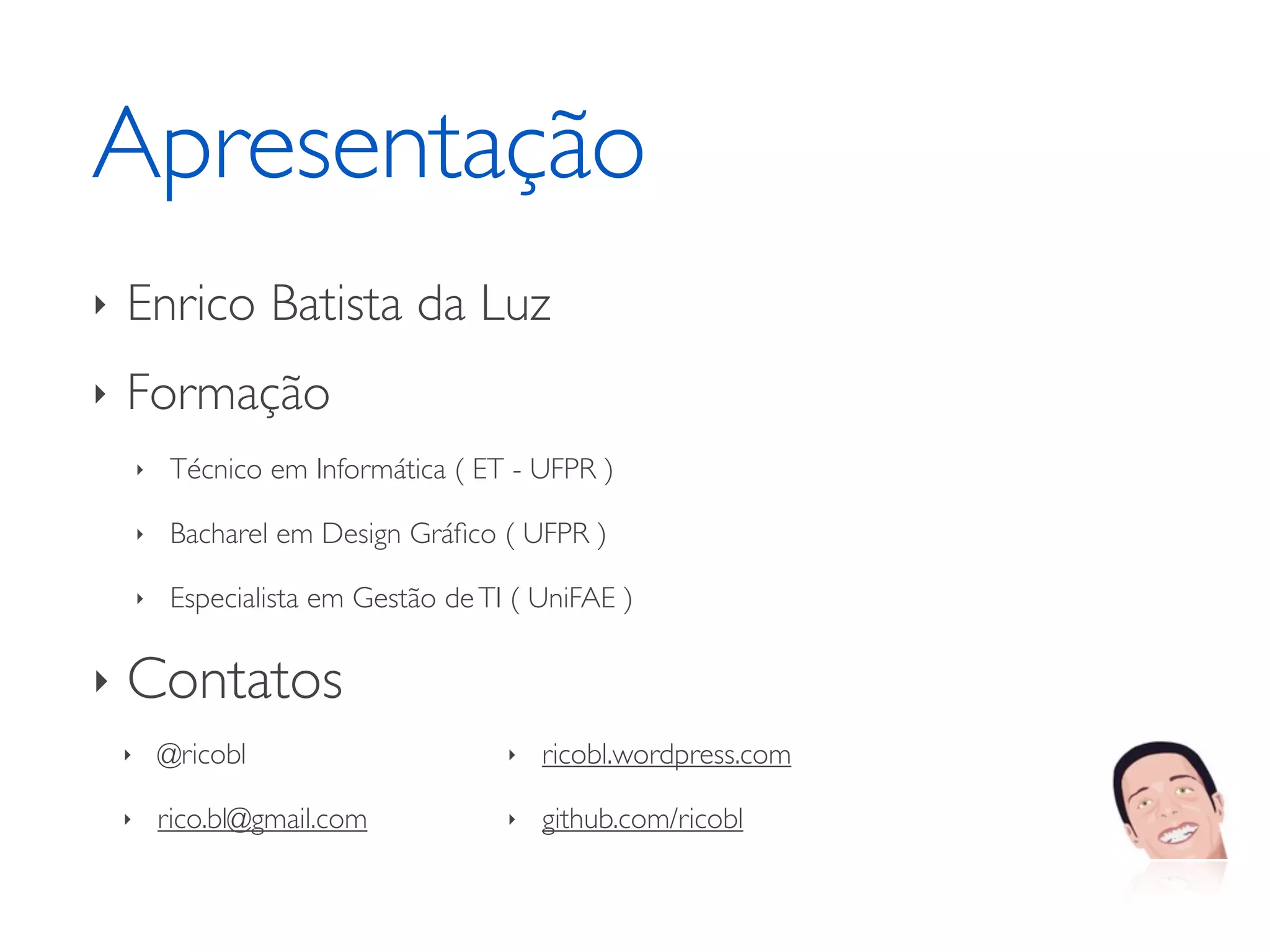 Apresentação ‣ Enrico Batista da Luz ‣ Formação ‣ Técnico em Informática ( ET - UFPR ) ‣ Bacharel em Design Gráﬁco ( UFPR ) ‣ Especialista em Gestão de TI ( UniFAE ) ‣ Contatos ‣ @ricobl ‣ ricobl.wordpress.com ‣ rico.bl@gmail.com ‣ github.com/ricobl 