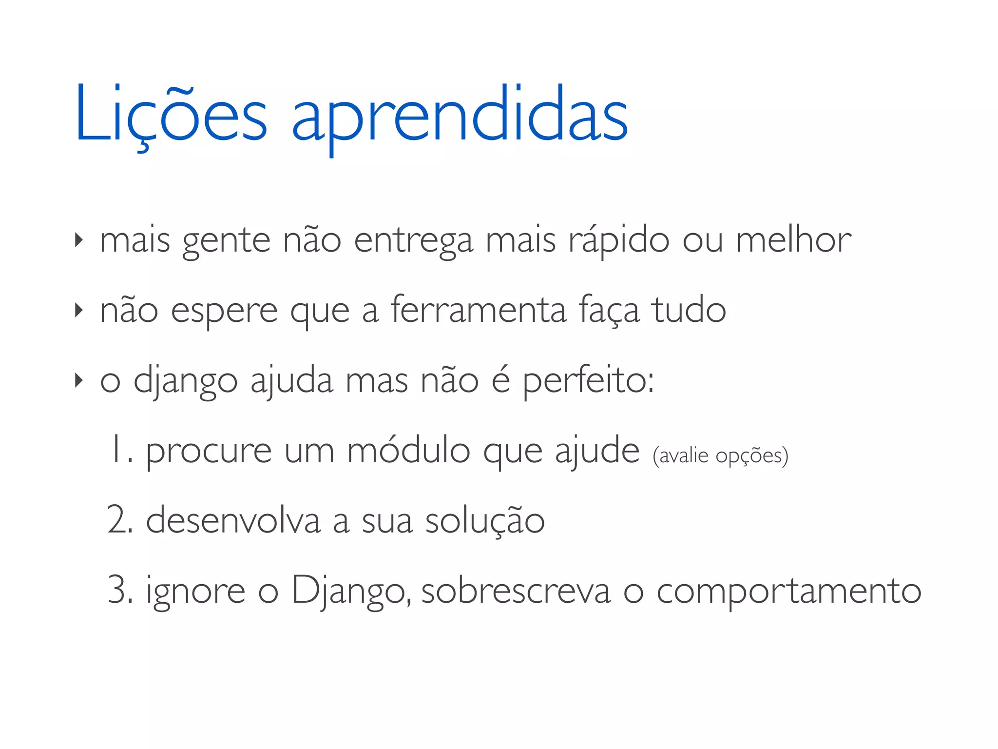 Lições aprendidas ‣ mais gente não entrega mais rápido ou melhor ‣ não espere que a ferramenta faça tudo ‣ o django ajuda mas não é perfeito: 1. procure um módulo que ajude (avalie opções) 2. desenvolva a sua solução 3. ignore o Django, sobrescreva o comportamento 