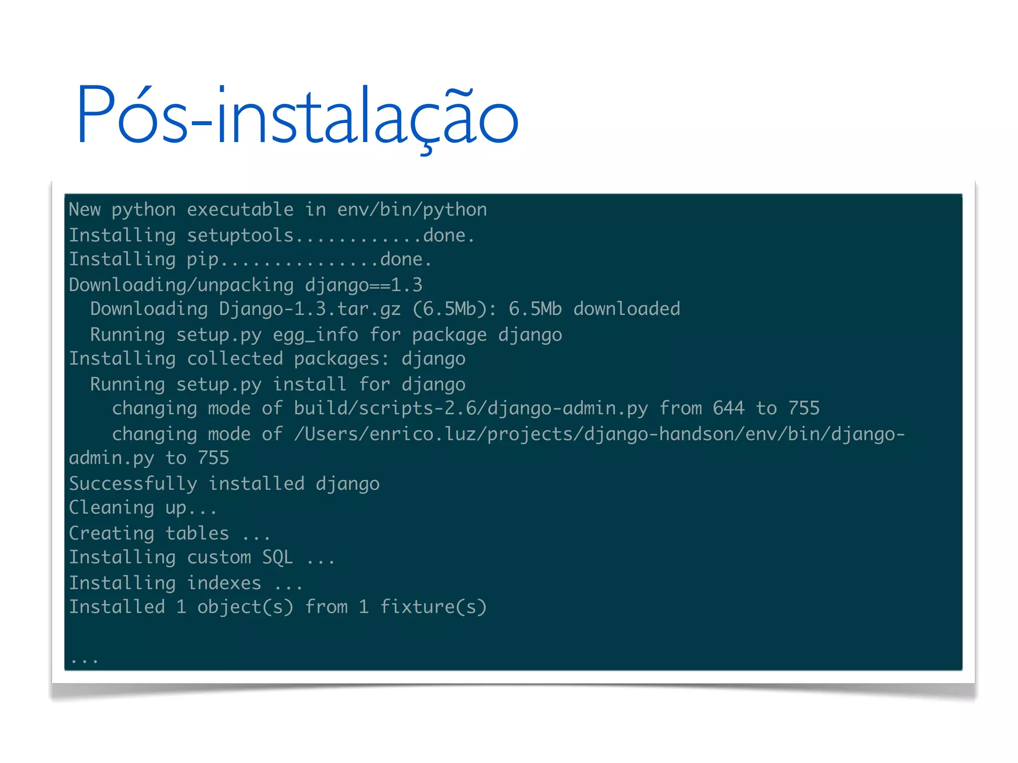 Pós-instalação New python executable in env/bin/python Installing setuptools............done. Installing pip...............done. Downloading/unpacking django==1.3 Downloading Django-1.3.tar.gz (6.5Mb): 6.5Mb downloaded Running setup.py egg_info for package django Installing collected packages: django Running setup.py install for django changing mode of build/scripts-2.6/django-admin.py from 644 to 755 changing mode of /Users/enrico.luz/projects/django-handson/env/bin/django- admin.py to 755 Successfully installed django Cleaning up... Creating tables ... Installing custom SQL ... Installing indexes ... Installed 1 object(s) from 1 fixture(s) ... 