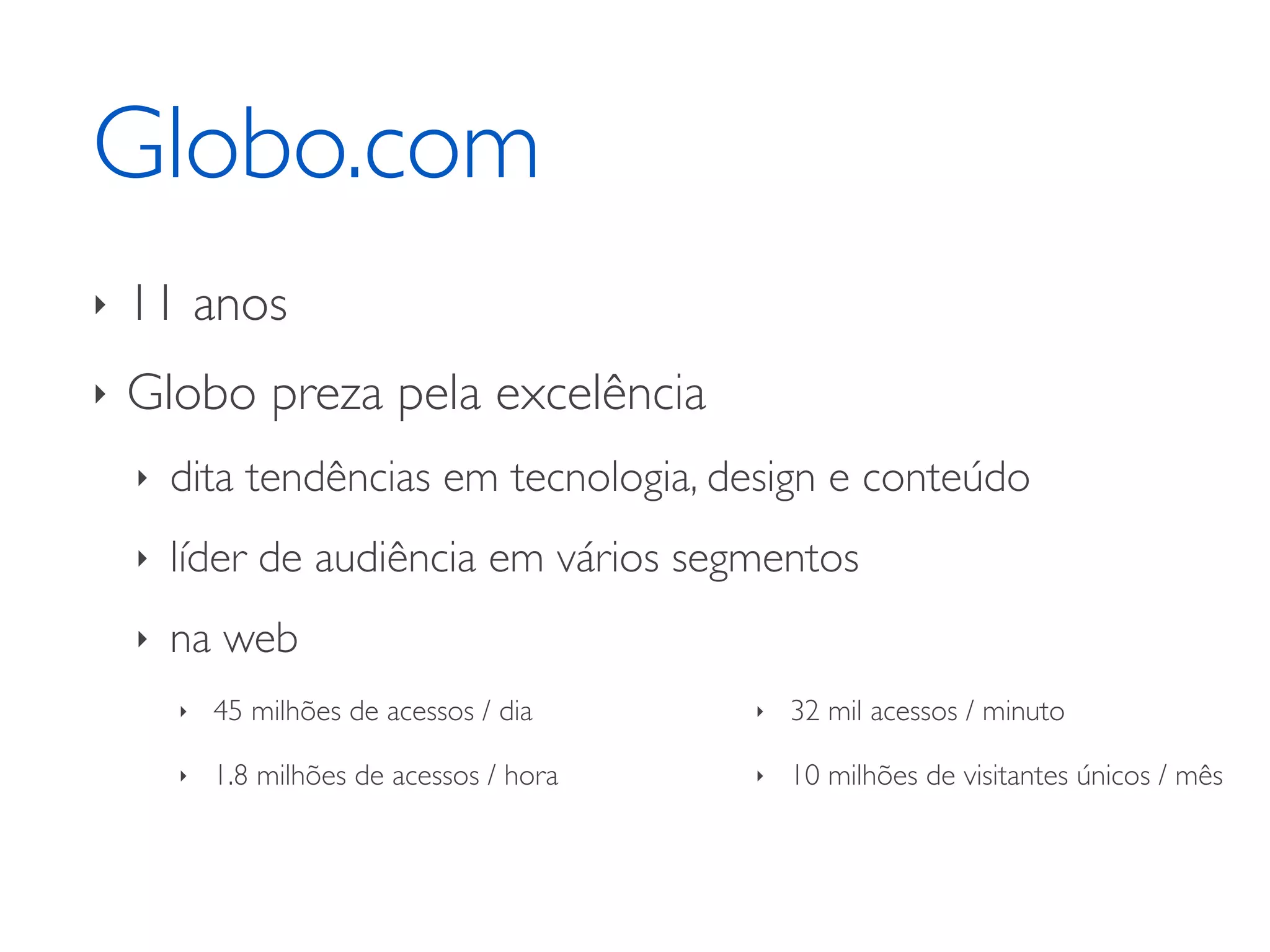 Globo.com ‣ 11 anos ‣ Globo preza pela excelência ‣ dita tendências em tecnologia, design e conteúdo ‣ líder de audiência em vários segmentos ‣ na web ‣ 45 milhões de acessos / dia ‣ 32 mil acessos / minuto ‣ 1.8 milhões de acessos / hora ‣ 10 milhões de visitantes únicos / mês 
