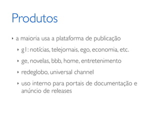 Produtos
‣   a maioria usa a plataforma de publicação
    ‣   g1: notícias, telejornais, ego, economia, etc.
    ‣   ge, novelas, bbb, home, entretenimento
    ‣   redeglobo, universal channel
    ‣   uso interno para portais de documentação e
        anúncio de releases
 