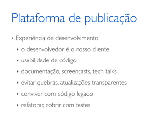 Plataforma de publicação
‣   Experiência de desenvolvimento
    ‣   o desenvolvedor é o nosso cliente
    ‣   usabilidade de código
    ‣   documentação, screencasts, tech talks
    ‣   evitar quebras, atualizações transparentes
    ‣   conviver com código legado
    ‣   refatorar, cobrir com testes
 