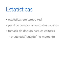 Estatísticas
‣   estatísticas em tempo real
‣   perﬁl de comportamento dos usuários
‣   tomada de decisão para os editores
    ‣   o que está “quente” no momento
 