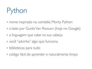 Python
‣   nome inspirado na comédia Monty Python
‣   criado por Guido Van Rossum (hoje no Google)
‣   a linguagem que cabe na sua cabeça
‣   você “advinha” algo que funciona
‣   bibliotecas para tudo
‣   código fácil de aprender e naturalmente limpo
 