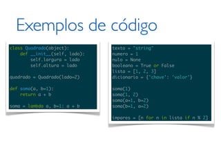 Exemplos de código
class Quadrado(object):         texto = "string"
    def __init__(self, lado):   numero = 1
        self.largura = lado     nulo = None
        self.altura = lado      booleano = True or False
                                lista = [1, 2, 3]
quadrado = Quadrado(lado=2)     dicionario = {'chave': 'valor'}

def soma(a, b=1):               soma(1)
    return a + b                soma(1, 2)
                                soma(a=1, b=2)
soma = lambda a, b=1: a + b     soma(b=1, a=2)

                                impares = [n for n in lista if n % 2]
 