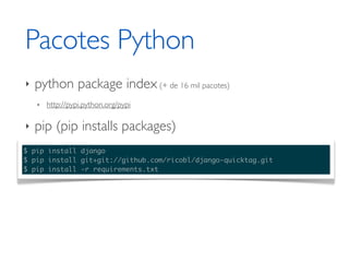 Pacotes Python
‣   python package index (+ de 16 mil pacotes)
    ‣   http://pypi.python.org/pypi

‣   pip (pip installs packages)
$ pip install django
$ pip install git+git://github.com/ricobl/django-quicktag.git
$ pip install -r requirements.txt
 