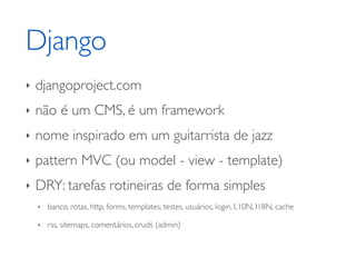 Django
‣   djangoproject.com
‣   não é um CMS, é um framework
‣   nome inspirado em um guitarrista de jazz
‣   pattern MVC (ou model - view - template)
‣   DRY: tarefas rotineiras de forma simples
    ‣   banco, rotas, http, forms, templates, testes, usuários, login, L10N, I18N, cache

    ‣   rss, sitemaps, comentários, cruds (admin)
 