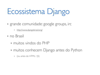 Ecossistema Django
‣   grande comunidade: google groups, irc
        ‣   http://www.djangobrasil.org/

‣   no Brasil
    ‣   muitos vindos do PHP
    ‣   muitos conhecem Django antes do Python
        ‣   (ou antes do HTML / JS)
 