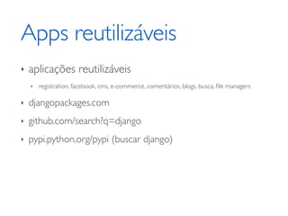 Apps reutilizáveis
‣   aplicações reutilizáveis
    ‣   registration, facebook, cms, e-commerce, comentários, blogs, busca, ﬁle managers

‣   djangopackages.com
‣   github.com/search?q=django
‣   pypi.python.org/pypi (buscar django)
 