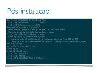 Pós-instalação
New python executable in env/bin/python
Installing setuptools............done.
Installing pip...............done.
Downloading/unpacking django==1.3
  Downloading Django-1.3.tar.gz (6.5Mb): 6.5Mb downloaded
  Running setup.py egg_info for package django
Installing collected packages: django
  Running setup.py install for django
    changing mode of build/scripts-2.6/django-admin.py from 644 to 755
    changing mode of /Users/enrico.luz/projects/django-handson/env/bin/django-
admin.py to 755
Successfully installed django
Cleaning up...
Creating tables ...
Installing custom SQL ...
Installing indexes ...
Installed 1 object(s) from 1 fixture(s)

...
 