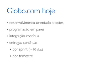 Globo.com hoje
‣   desenvolvimento orientado a testes
‣   programação em pares
‣   integração contínua
‣   entregas contínuas
    ‣   por sprint (~ 10 dias)
    ‣   por trimestre
 