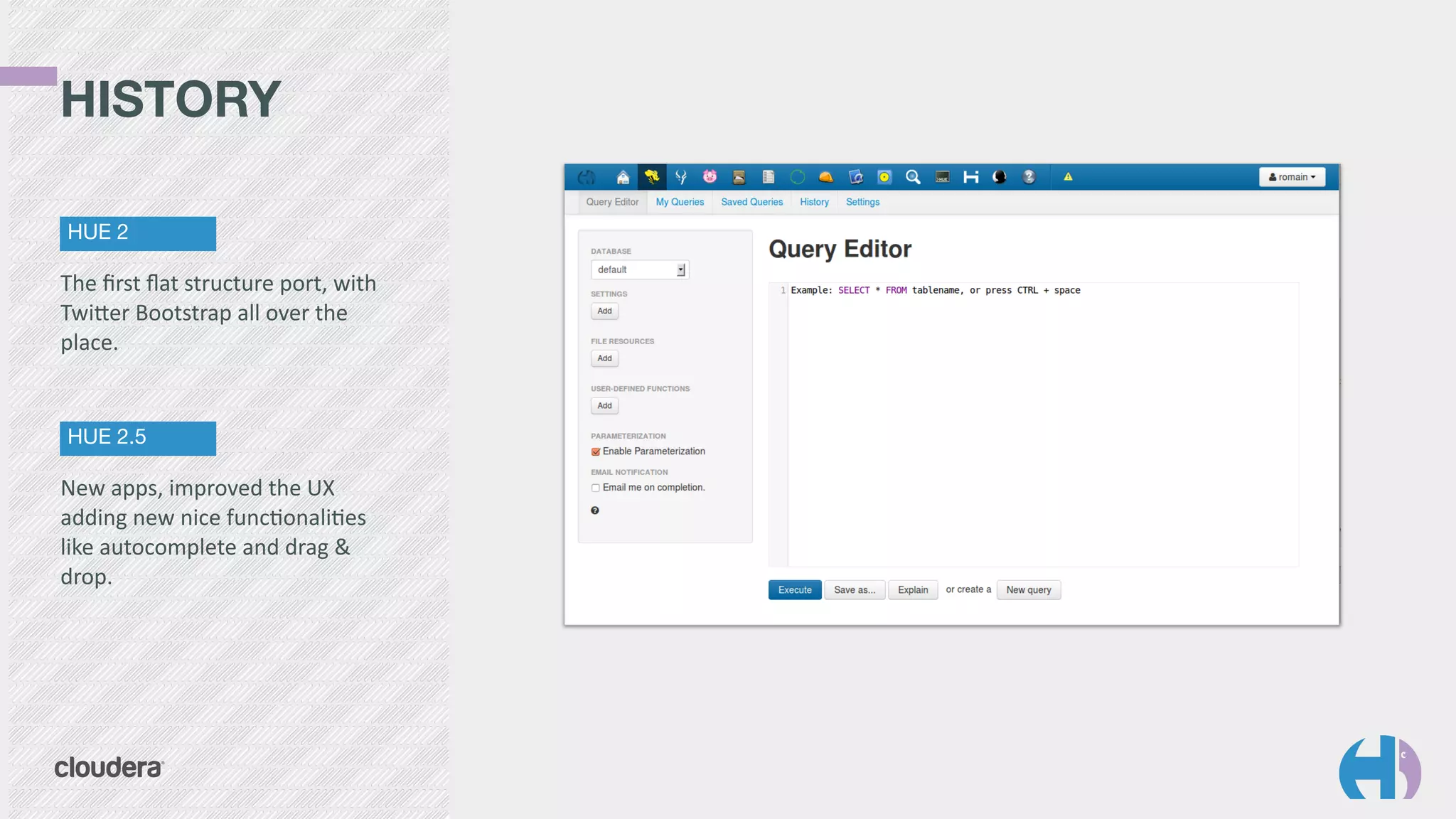 HISTORY 
HUE 2 
The 
first 
flat 
structure 
port, 
with 
TwiYer 
Bootstrap 
all 
over 
the 
place. 
HUE 2.5 
New 
apps, 
improved 
the 
UX 
adding 
new 
nice 
func9onali9es 
like 
autocomplete 
and 
drag 
& 
drop. 
 