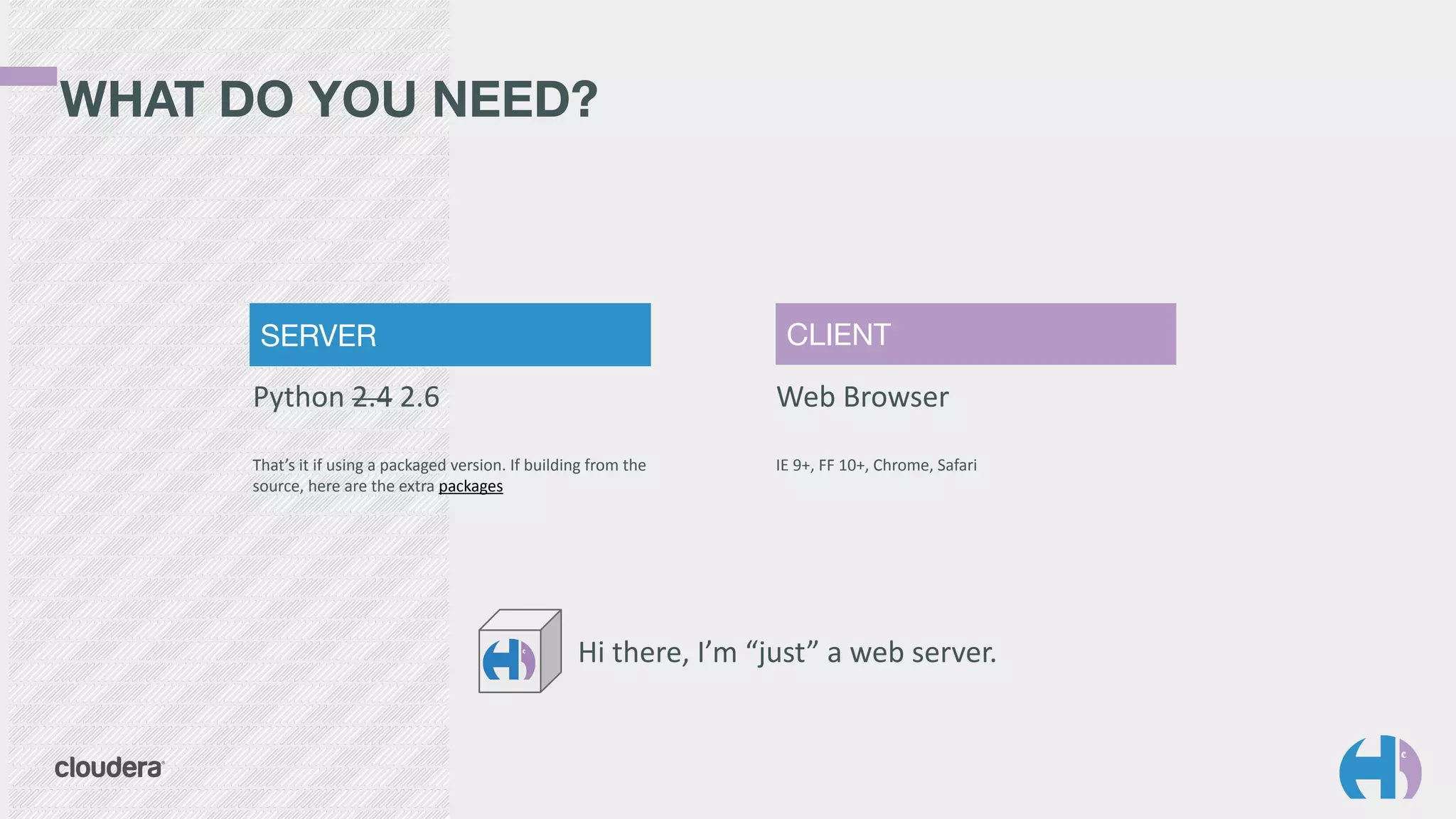 SERVER CLIENT 
Python 
2.4 
2.6 
That’s 
it 
if 
using 
a 
packaged 
version. 
If 
building 
from 
the 
source, 
here 
are 
the 
extra 
packages 
Web 
Browser 
IE 
9+, 
FF 
10+, 
Chrome, 
Safari 
WHAT DO YOU NEED? 
Hi 
there, 
I’m 
“just” 
a 
web 
server. 
 