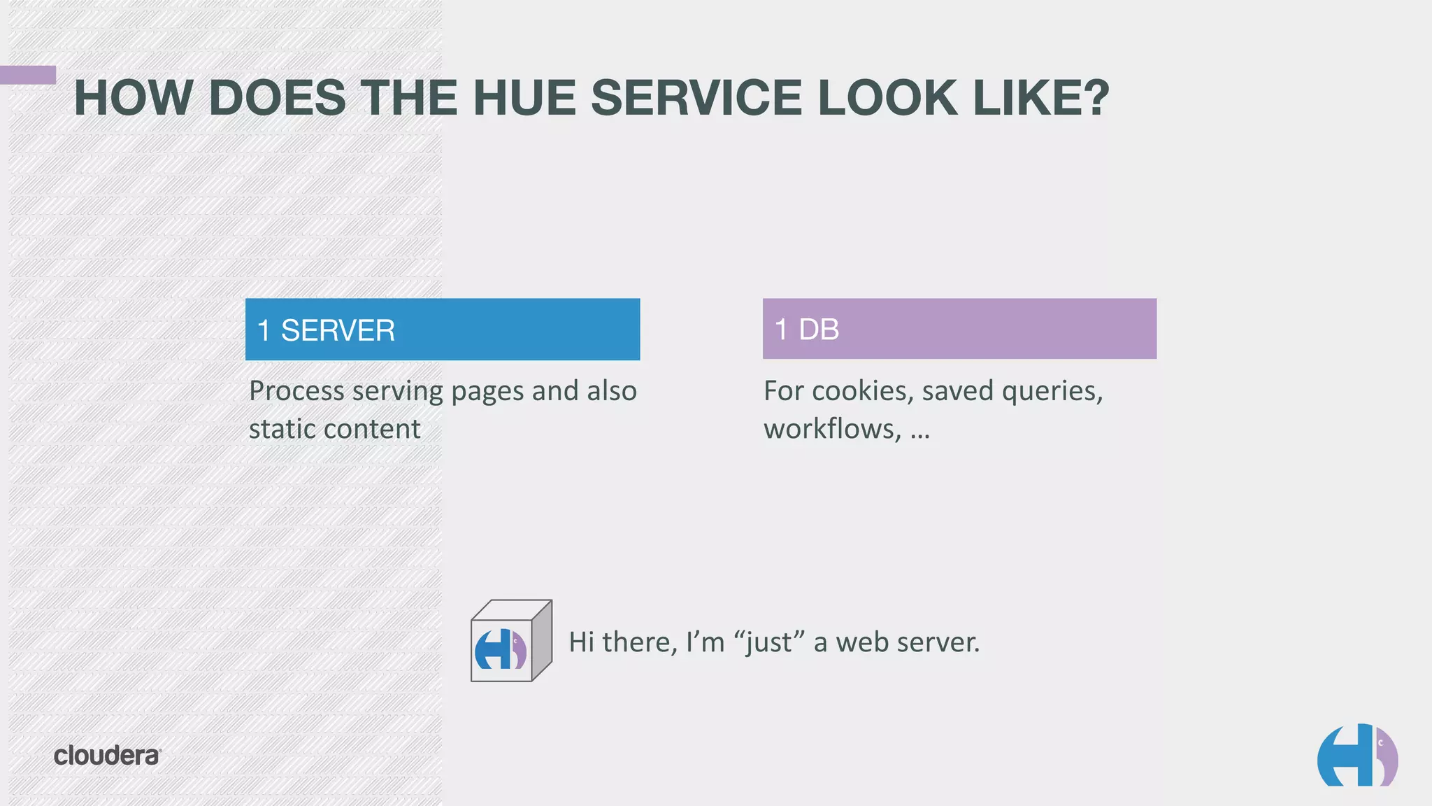 HOW DOES THE HUE SERVICE LOOK LIKE? 
1 SERVER 1 DB 
Process 
serving 
pages 
and 
also 
static 
content 
For 
cookies, 
saved 
queries, 
workflows, 
… 
Hi 
there, 
I’m 
“just” 
a 
web 
server. 
 