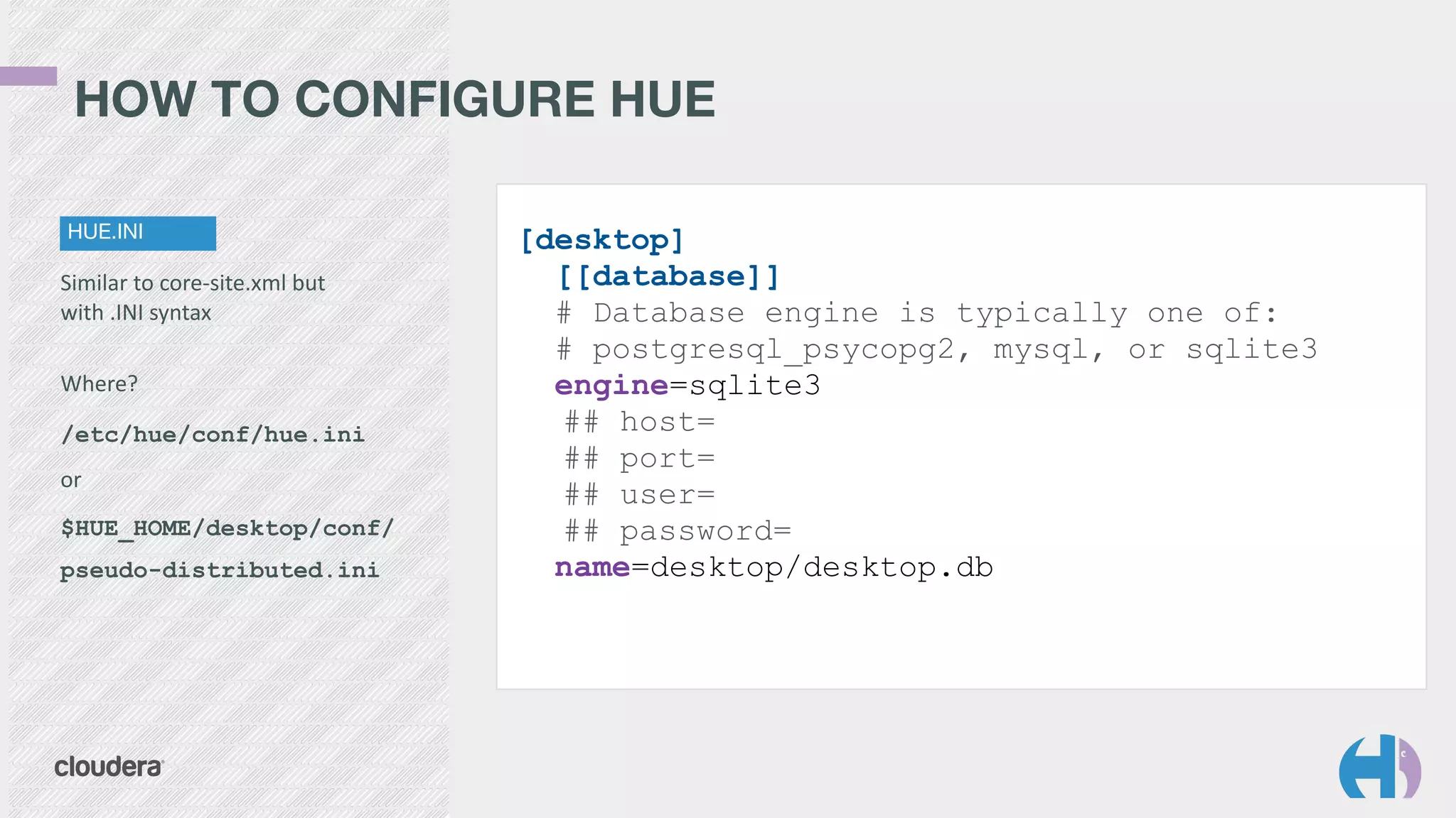 HOW TO CONFIGURE HUE 
HUE.INI 
Similar 
to 
core-­‐site.xml 
but 
with 
.INI 
syntax 
! 
Where? 
/etc/hue/conf/hue.ini 
or 
$HUE_HOME/desktop/conf/ 
pseudo-distributed.ini 
[desktop] 
[[database]] 
# Database engine is typically one of: 
# postgresql_psycopg2, mysql, or sqlite3 
engine=sqlite3 
## host= 
## port= 
## user= 
## password= 
name=desktop/desktop.db 
 