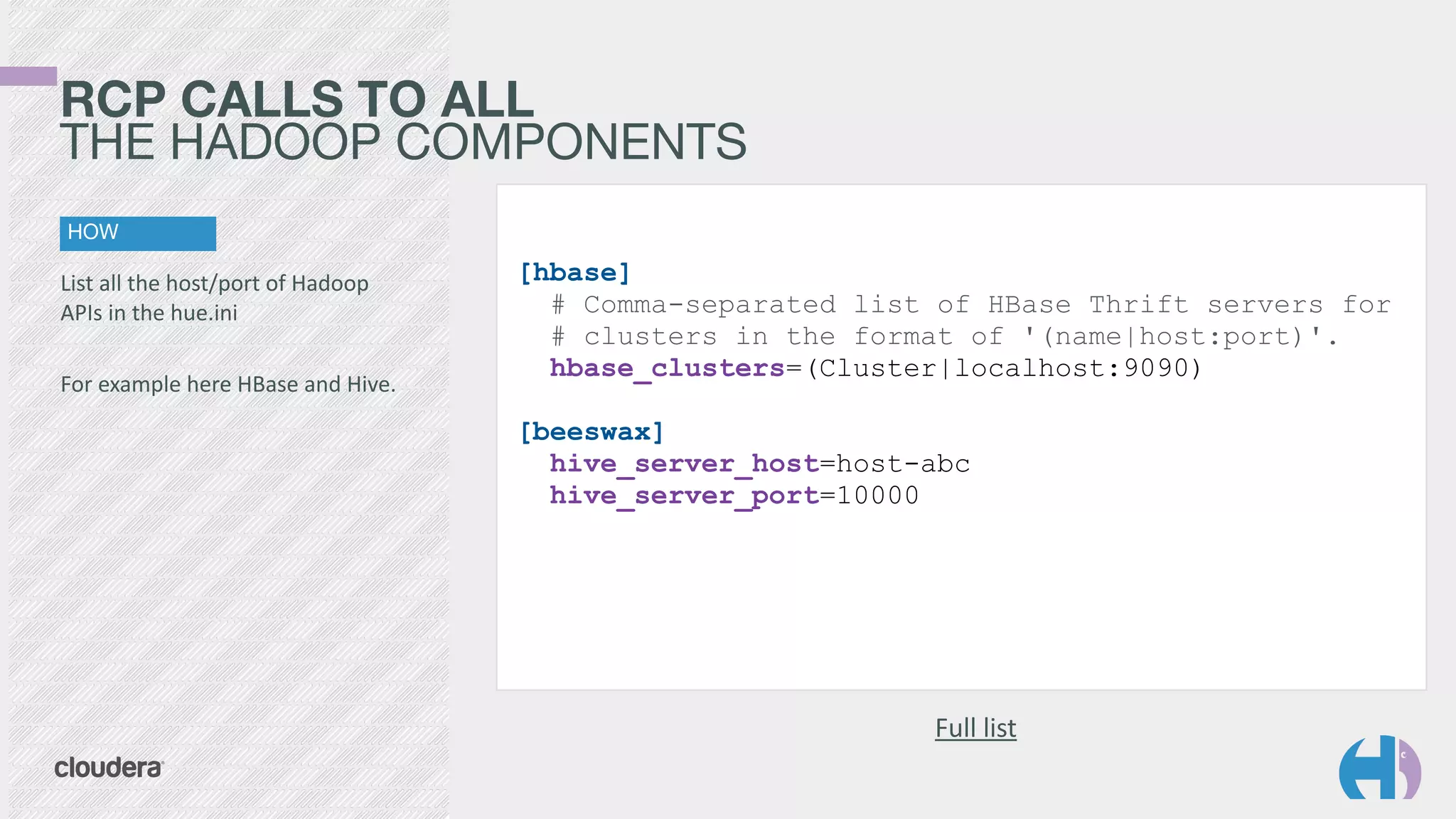 RCP CALLS TO ALL 
THE HADOOP COMPONENTS 
HOW 
List 
all 
the 
host/port 
of 
Hadoop 
APIs 
in 
the 
hue.ini 
! 
For 
example 
here 
HBase 
and 
Hive. 
Full 
list 
[hbase] 
# Comma-separated list of HBase Thrift servers for 
# clusters in the format of '(name|host:port)'. 
hbase_clusters=(Cluster|localhost:9090) 
! 
[beeswax] 
hive_server_host=host-abc 
hive_server_port=10000 
 