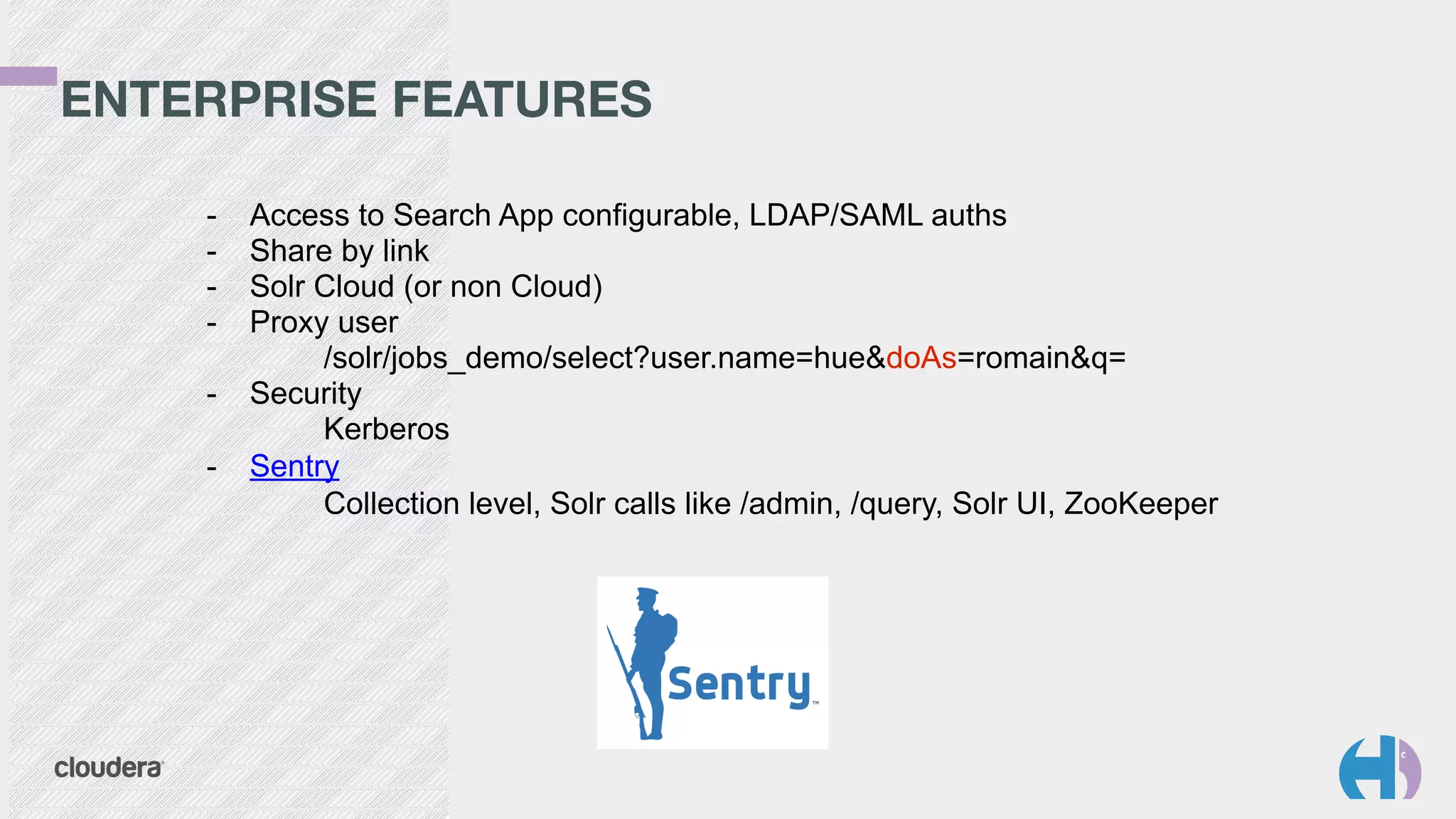 ENTERPRISE FEATURES 
- Access to Search App configurable, LDAP/SAML auths 
- Share by link 
- Solr Cloud (or non Cloud) 
- Proxy user 
/solr/jobs_demo/select?user.name=hue&doAs=romain&q= 
- Security 
Kerberos 
- Sentry 
Collection level, Solr calls like /admin, /query, Solr UI, ZooKeeper 
 