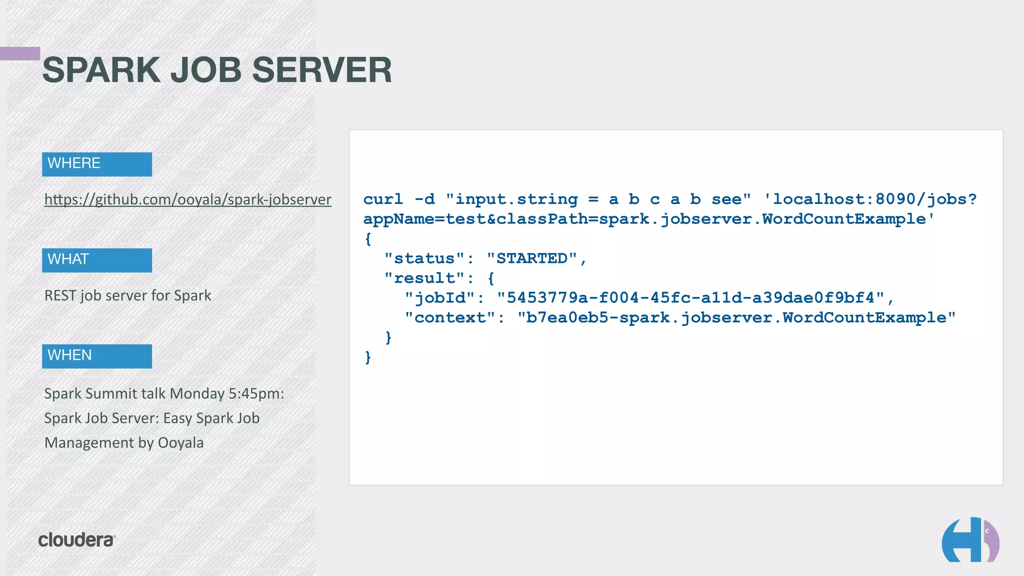 SPARK JOB SERVER 
WHERE 
curl -d "input.string = a b c a b see" 'localhost:8090/jobs? 
appName=test&classPath=spark.jobserver.WordCountExample' 
{ 
"status": "STARTED", 
"result": { 
"jobId": "5453779a-f004-45fc-a11d-a39dae0f9bf4", 
"context": "b7ea0eb5-spark.jobserver.WordCountExample" 
} 
} 
hYps://github.com/ooyala/spark-­‐jobserver 
WHAT 
REST 
job 
server 
for 
Spark 
WHEN 
Spark 
Summit 
talk 
Monday 
5:45pm: 
Spark 
Job 
Server: 
Easy 
Spark 
Job 
Management 
by 
Ooyala 
 