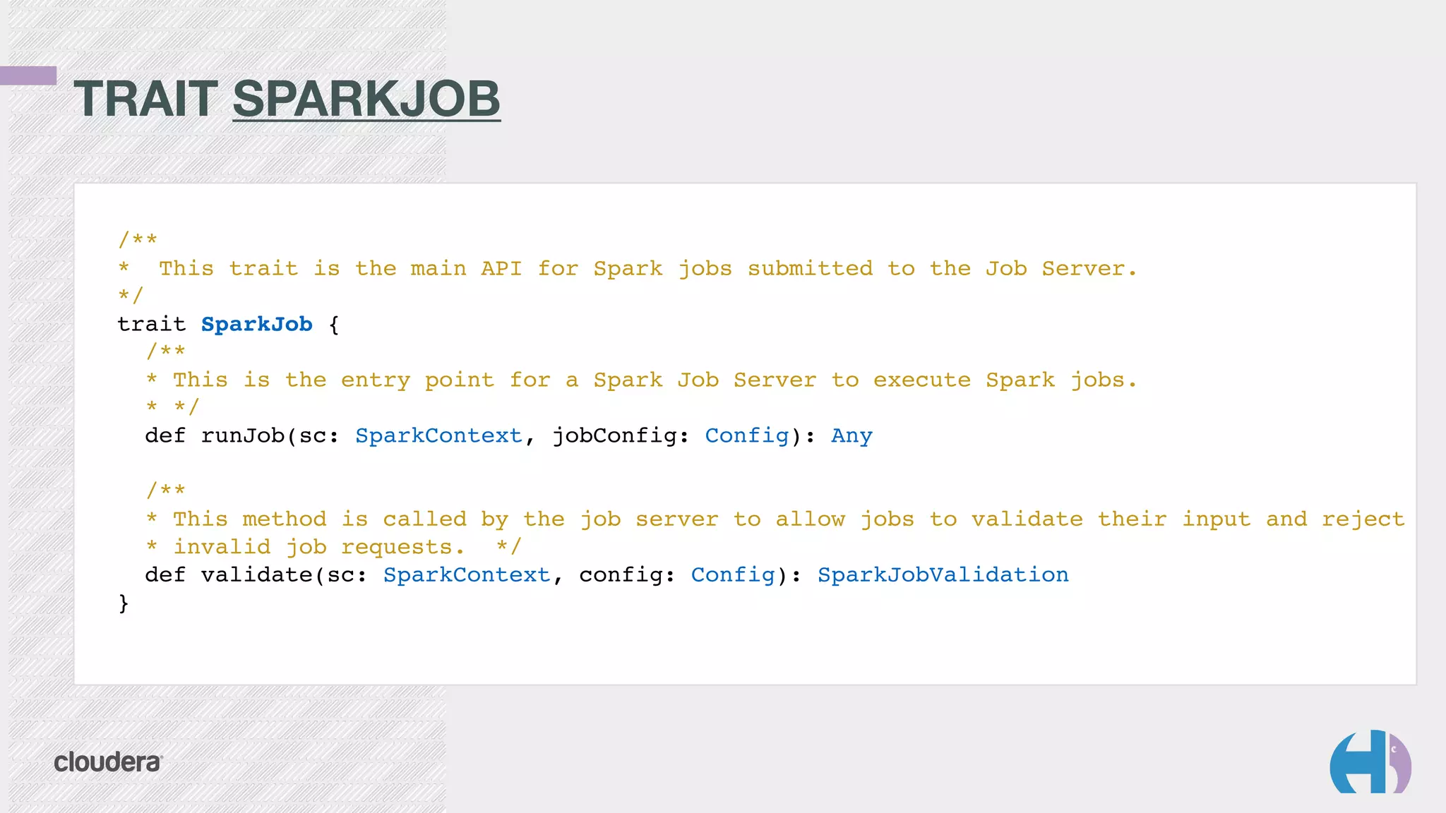TRAIT SPARKJOB 
/**! 
* This trait is the main API for Spark jobs submitted to the Job Server.! 
*/! 
trait SparkJob {! 
/**! 
* This is the entry point for a Spark Job Server to execute Spark jobs.! 
* */! 
def runJob(sc: SparkContext, jobConfig: Config): Any! 
! 
/**! 
* This method is called by the job server to allow jobs to validate their input and reject! 
* invalid job requests. */! 
def validate(sc: SparkContext, config: Config): SparkJobValidation! 
}! 
 