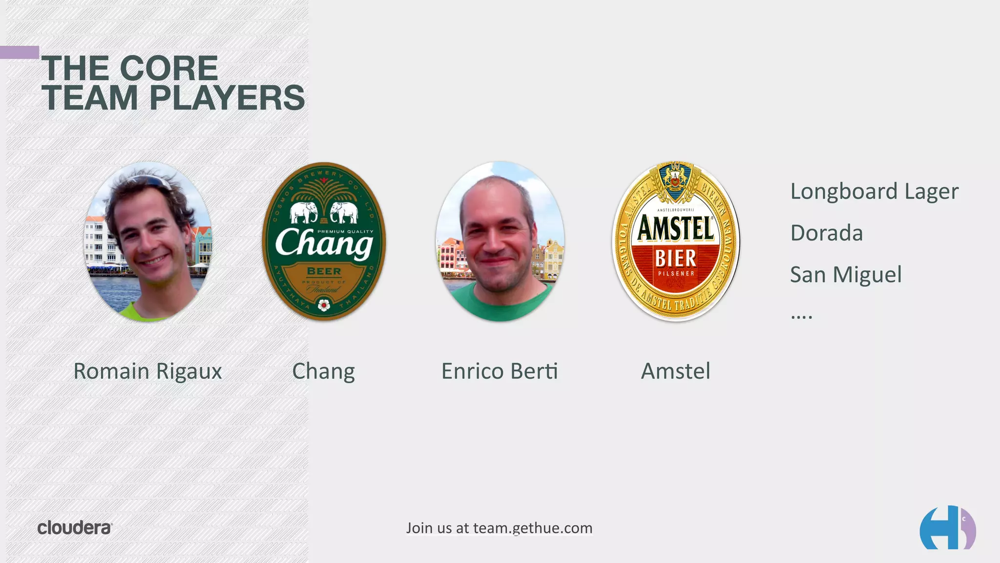 THE CORE 
TEAM PLAYERS 
Romain 
Rigaux Chang Enrico 
Ber9 Amstel 
Join 
us 
at 
team.gethue.com 
Longboard 
Lager 
Dorada 
San 
Miguel 
…. 
 