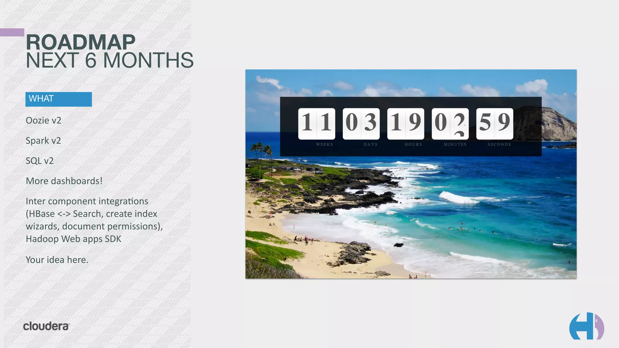 ROADMAP 
NEXT 6 MONTHS 
WHAT 
Oozie 
v2 
Spark 
v2 
SQL 
v2 
More 
dashboards! 
Inter 
component 
integra9ons 
(HBase 
<-­‐> 
Search, 
create 
index 
wizards, 
document 
permissions), 
Hadoop 
Web 
apps 
SDK 
Your 
idea 
here. 
 