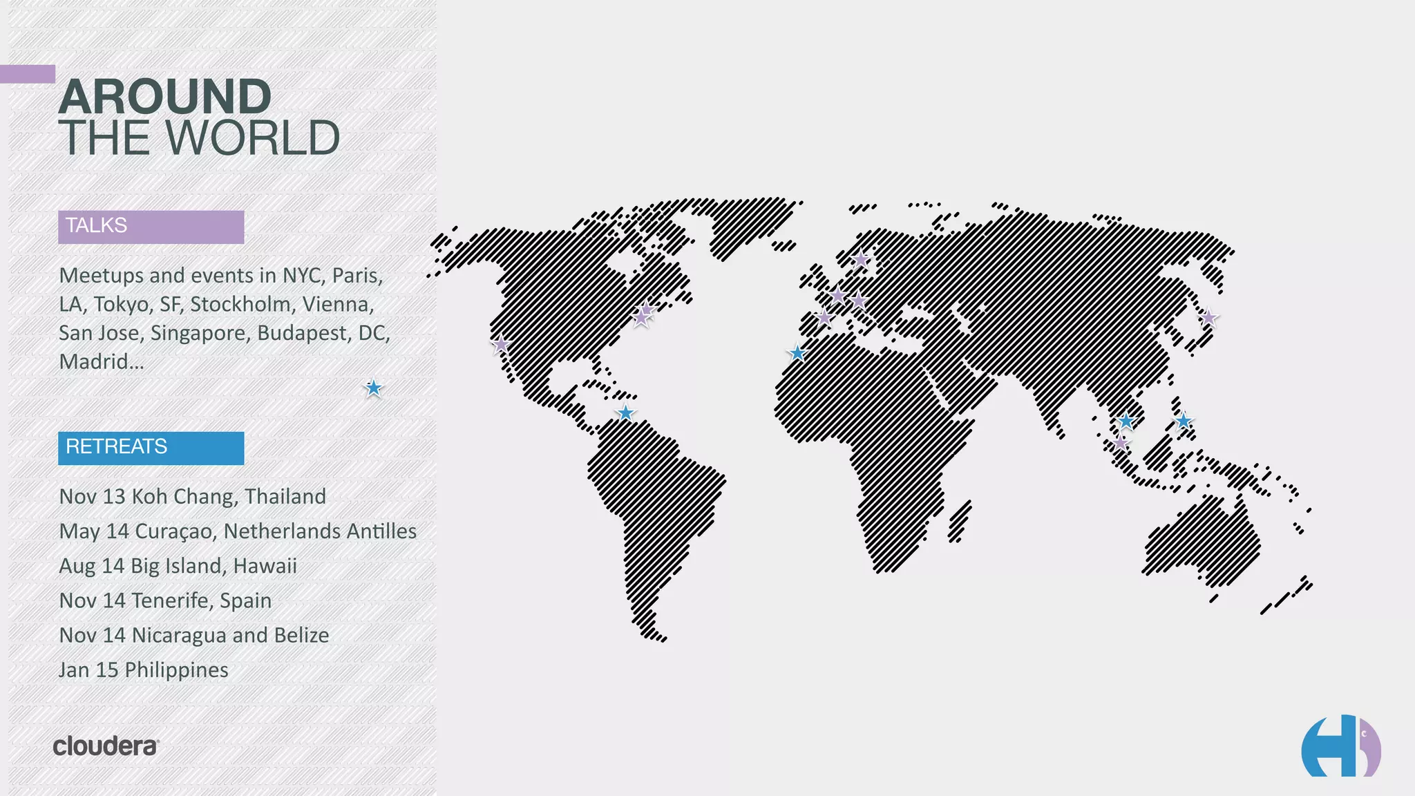 AROUND 
THE WORLD 
TALKS 
Meetups 
and 
events 
in 
NYC, 
Paris, 
LA, 
Tokyo, 
SF, 
Stockholm, 
Vienna, 
San 
Jose, 
Singapore, 
Budapest, 
DC, 
Madrid… 
RETREATS 
Nov 
13 
Koh 
Chang, 
Thailand 
May 
14 
Curaçao, 
Netherlands 
An9lles 
Aug 
14 
Big 
Island, 
Hawaii 
Nov 
14 
Tenerife, 
Spain 
Nov 
14 
Nicaragua 
and 
Belize 
Jan 
15 
Philippines 
 