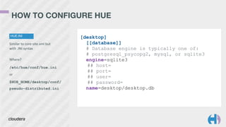 HOW TO CONFIGURE HUE 
HUE.INI 
Similar 
to 
core-­‐site.xml 
but 
with 
.INI 
syntax 
! 
Where? 
/etc/hue/conf/hue.ini 
or 
$HUE_HOME/desktop/conf/ 
pseudo-distributed.ini 
[desktop] 
[[database]] 
# Database engine is typically one of: 
# postgresql_psycopg2, mysql, or sqlite3 
engine=sqlite3 
## host= 
## port= 
## user= 
## password= 
name=desktop/desktop.db 
 