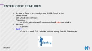 ENTERPRISE FEATURES 
- Access to Search App configurable, LDAP/SAML auths 
- Share by link 
- Solr Cloud (or non Cloud) 
- Proxy user 
/solr/jobs_demo/select?user.name=hue&doAs=romain&q= 
- Security 
Kerberos 
- Sentry 
Collection level, Solr calls like /admin, /query, Solr UI, ZooKeeper 
 