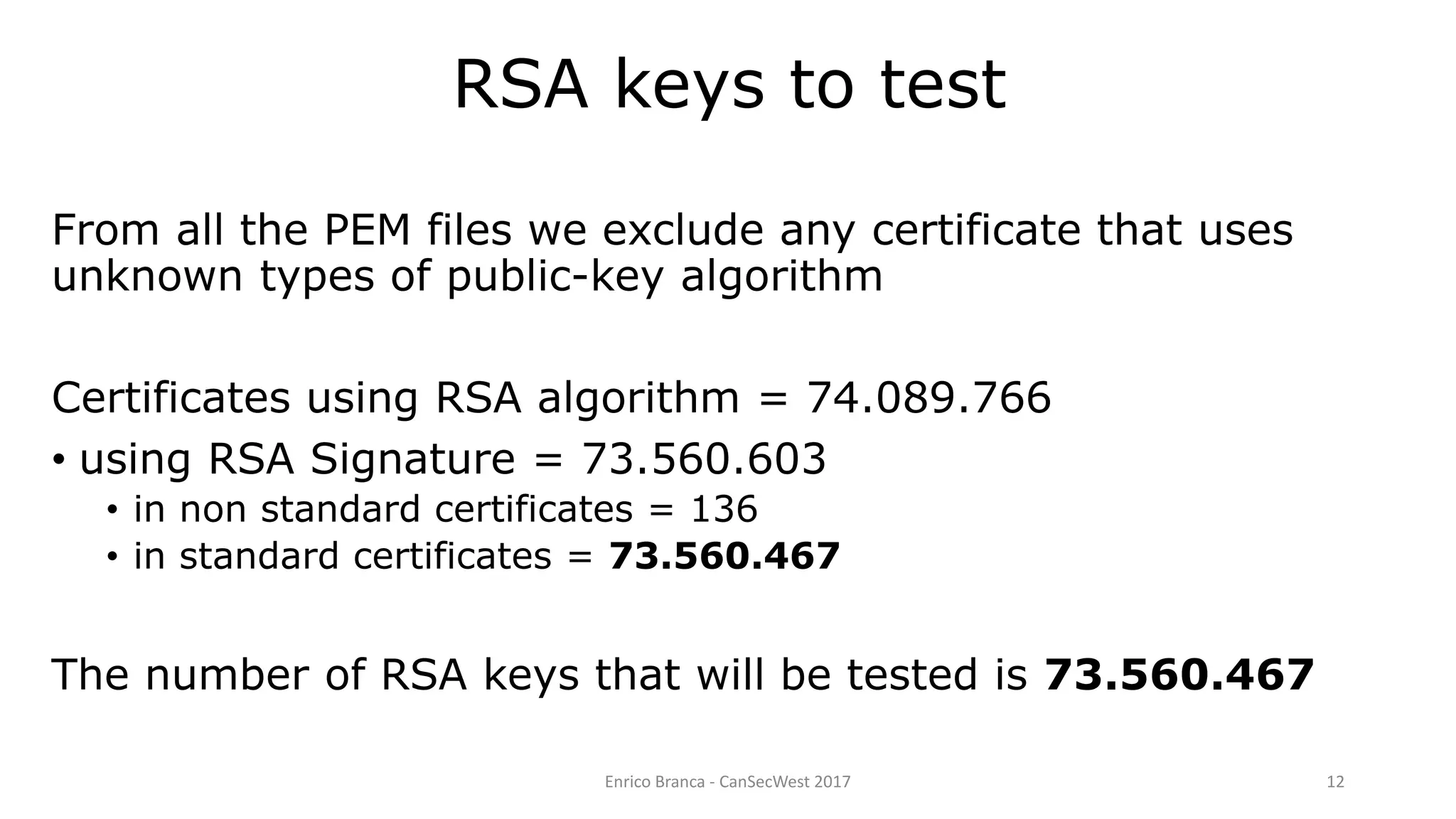 Enrico Branca - CanSecWest 2017 12
From all the PEM files we exclude any certificate that uses
unknown types of public-key algorithm
Certificates using RSA algorithm = 74.089.766
• using RSA Signature = 73.560.603
• in non standard certificates = 136
• in standard certificates = 73.560.467
The number of RSA keys that will be tested is 73.560.467
RSA keys to test
 