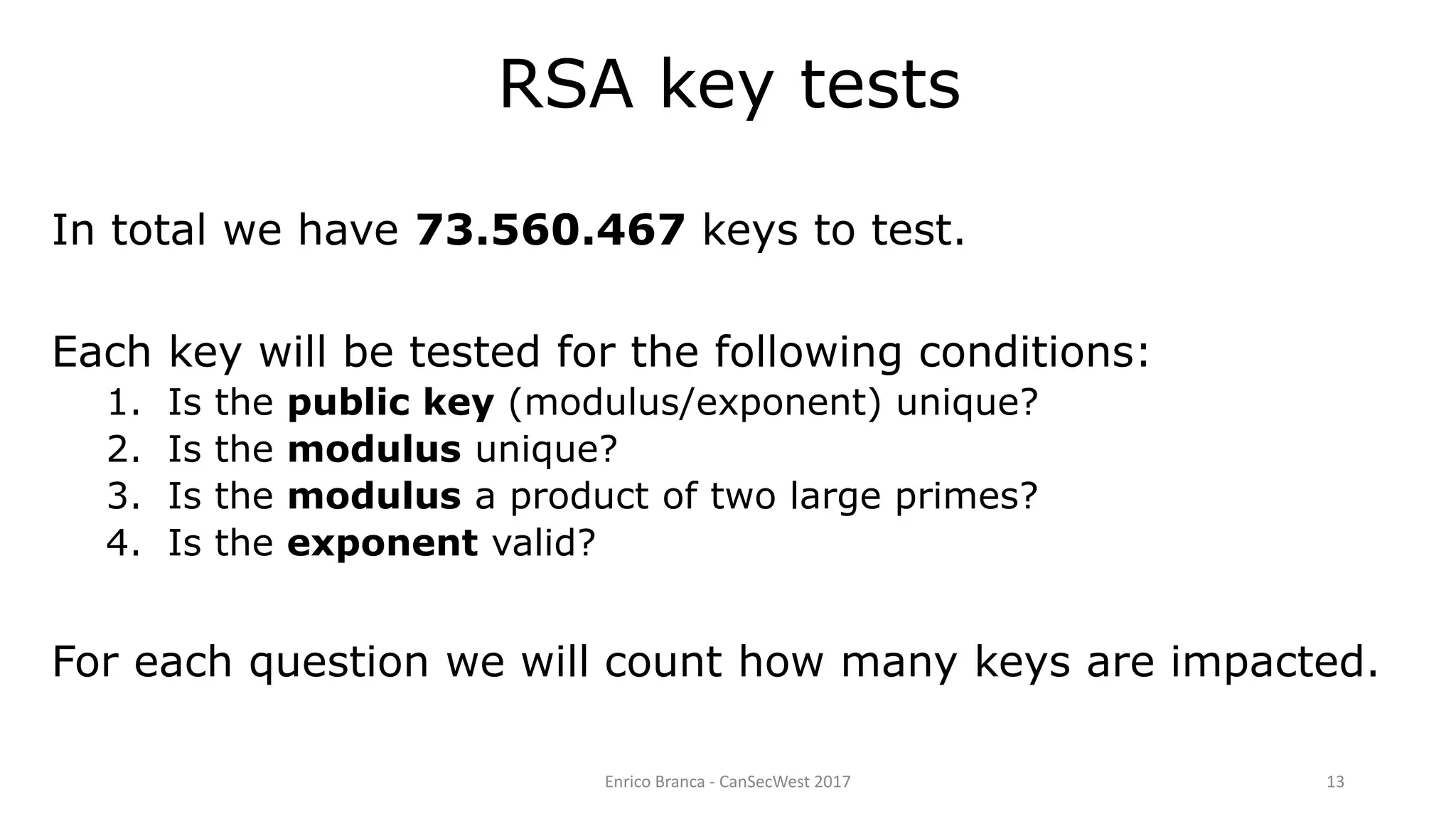 Enrico Branca - CanSecWest 2017 13
RSA key tests
In total we have 73.560.467 keys to test.
Each key will be tested for the following conditions:
1. Is the public key (modulus/exponent) unique?
2. Is the modulus unique?
3. Is the modulus a product of two large primes?
4. Is the exponent valid?
For each question we will count how many keys are impacted.
 
