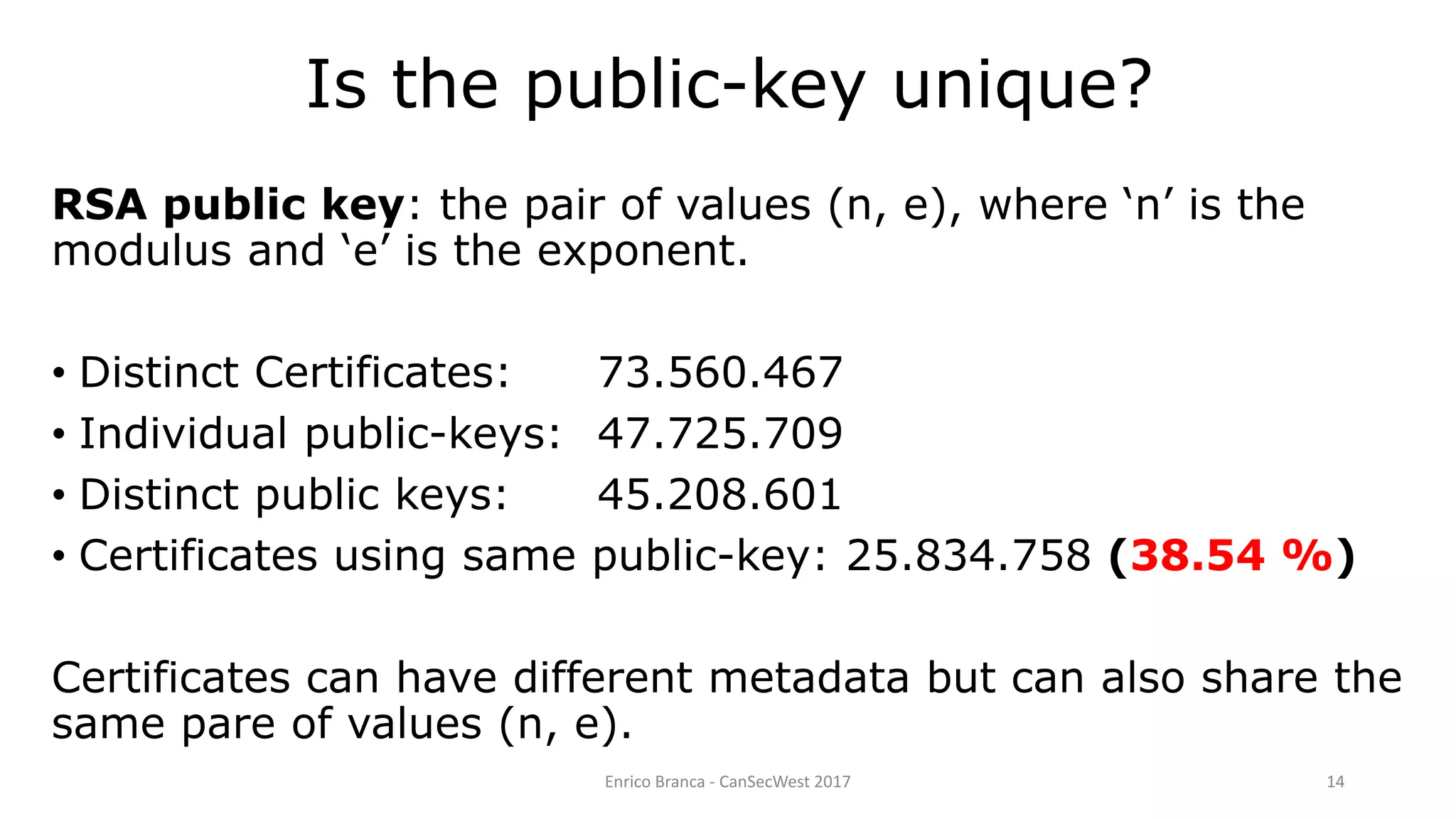 Is the public-key unique?
Enrico Branca - CanSecWest 2017 14
RSA public key: the pair of values (n, e), where ‘n’ is the
modulus and ‘e’ is the exponent.
• Distinct Certificates: 73.560.467
• Individual public-keys: 47.725.709
• Distinct public keys: 45.208.601
• Certificates using same public-key: 25.834.758 (38.54 %)
Certificates can have different metadata but can also share the
same pare of values (n, e).
 