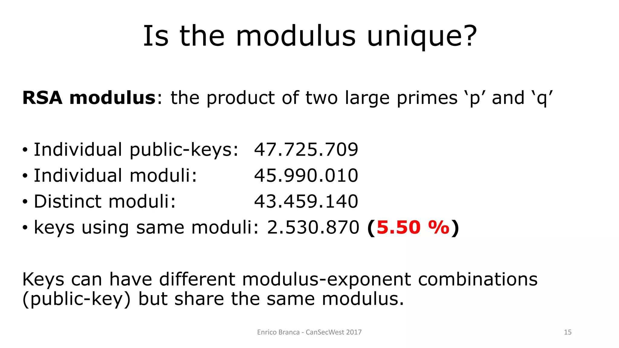 Is the modulus unique?
Enrico Branca - CanSecWest 2017 15
RSA modulus: the product of two large primes ‘p’ and ‘q’
• Individual public-keys: 47.725.709
• Individual moduli: 45.990.010
• Distinct moduli: 43.459.140
• keys using same moduli: 2.530.870 (5.50 %)
Keys can have different modulus-exponent combinations
(public-key) but share the same modulus.
 