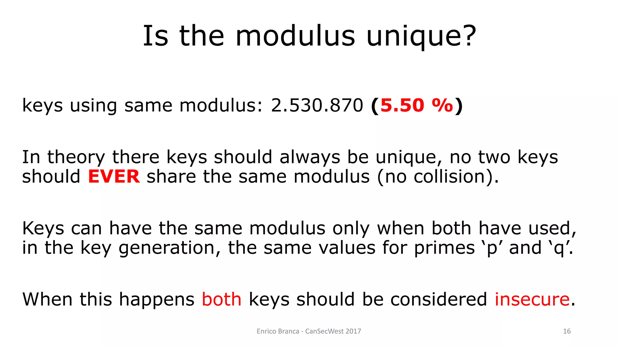Enrico Branca - CanSecWest 2017 16
keys using same modulus: 2.530.870 (5.50 %)
In theory there keys should always be unique, no two keys
should EVER share the same modulus (no collision).
Keys can have the same modulus only when both have used,
in the key generation, the same values for primes ‘p’ and ‘q’.
When this happens both keys should be considered insecure.
Is the modulus unique?
 