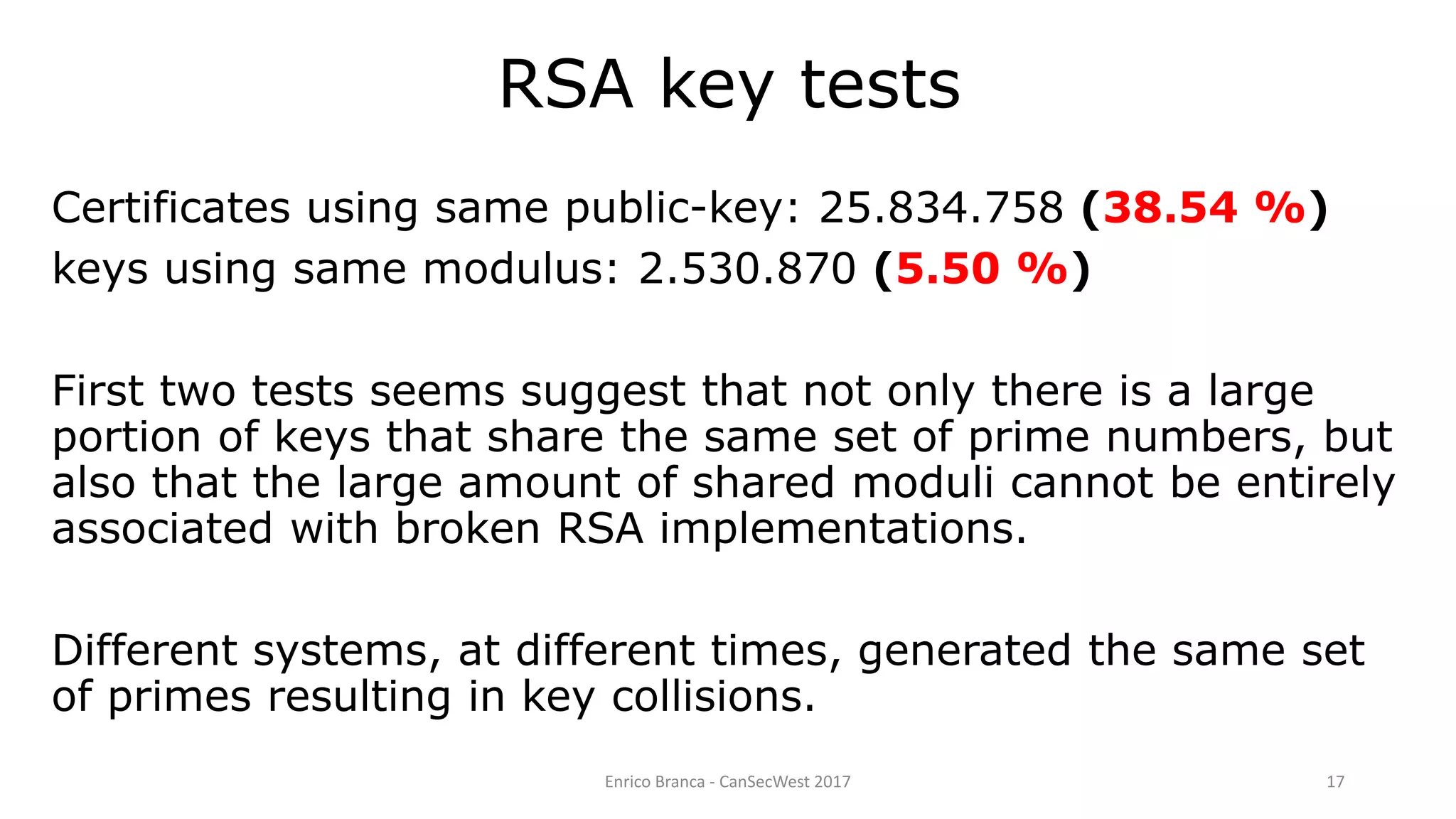 Enrico Branca - CanSecWest 2017 17
RSA key tests
Certificates using same public-key: 25.834.758 (38.54 %)
keys using same modulus: 2.530.870 (5.50 %)
First two tests seems suggest that not only there is a large
portion of keys that share the same set of prime numbers, but
also that the large amount of shared moduli cannot be entirely
associated with broken RSA implementations.
Different systems, at different times, generated the same set
of primes resulting in key collisions.
 