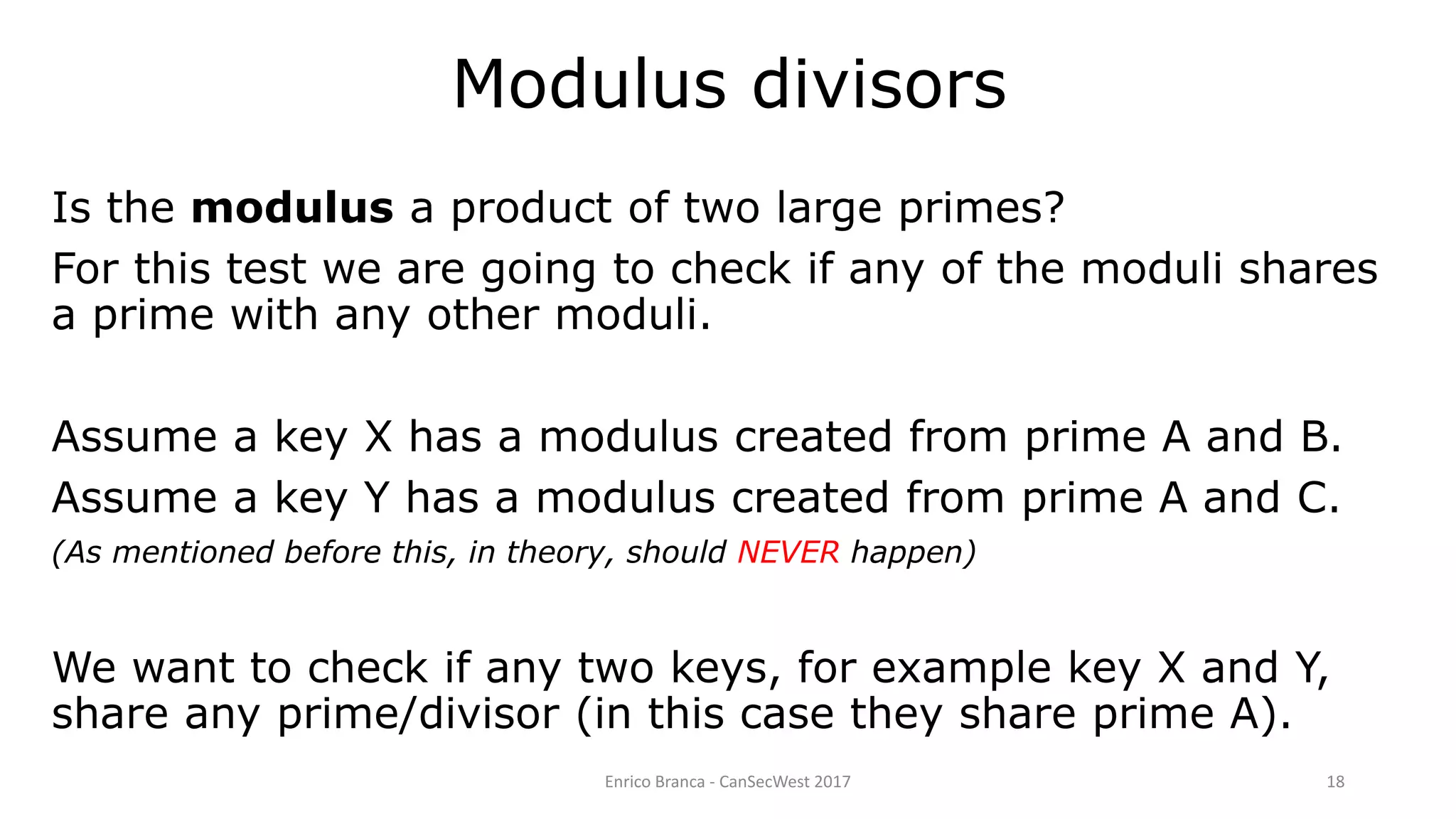 Enrico Branca - CanSecWest 2017 18
Modulus divisors
Is the modulus a product of two large primes?
For this test we are going to check if any of the moduli shares
a prime with any other moduli.
Assume a key X has a modulus created from prime A and B.
Assume a key Y has a modulus created from prime A and C.
(As mentioned before this, in theory, should NEVER happen)
We want to check if any two keys, for example key X and Y,
share any prime/divisor (in this case they share prime A).
 