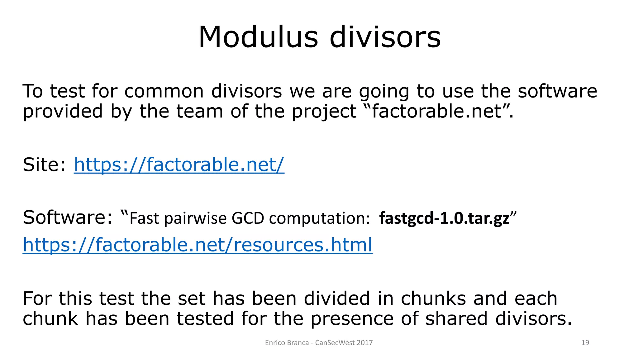 Enrico Branca - CanSecWest 2017 19
Modulus divisors
To test for common divisors we are going to use the software
provided by the team of the project “factorable.net”.
Site: https://factorable.net/
Software: “Fast pairwise GCD computation: fastgcd-1.0.tar.gz”
https://factorable.net/resources.html
For this test the set has been divided in chunks and each
chunk has been tested for the presence of shared divisors.
 