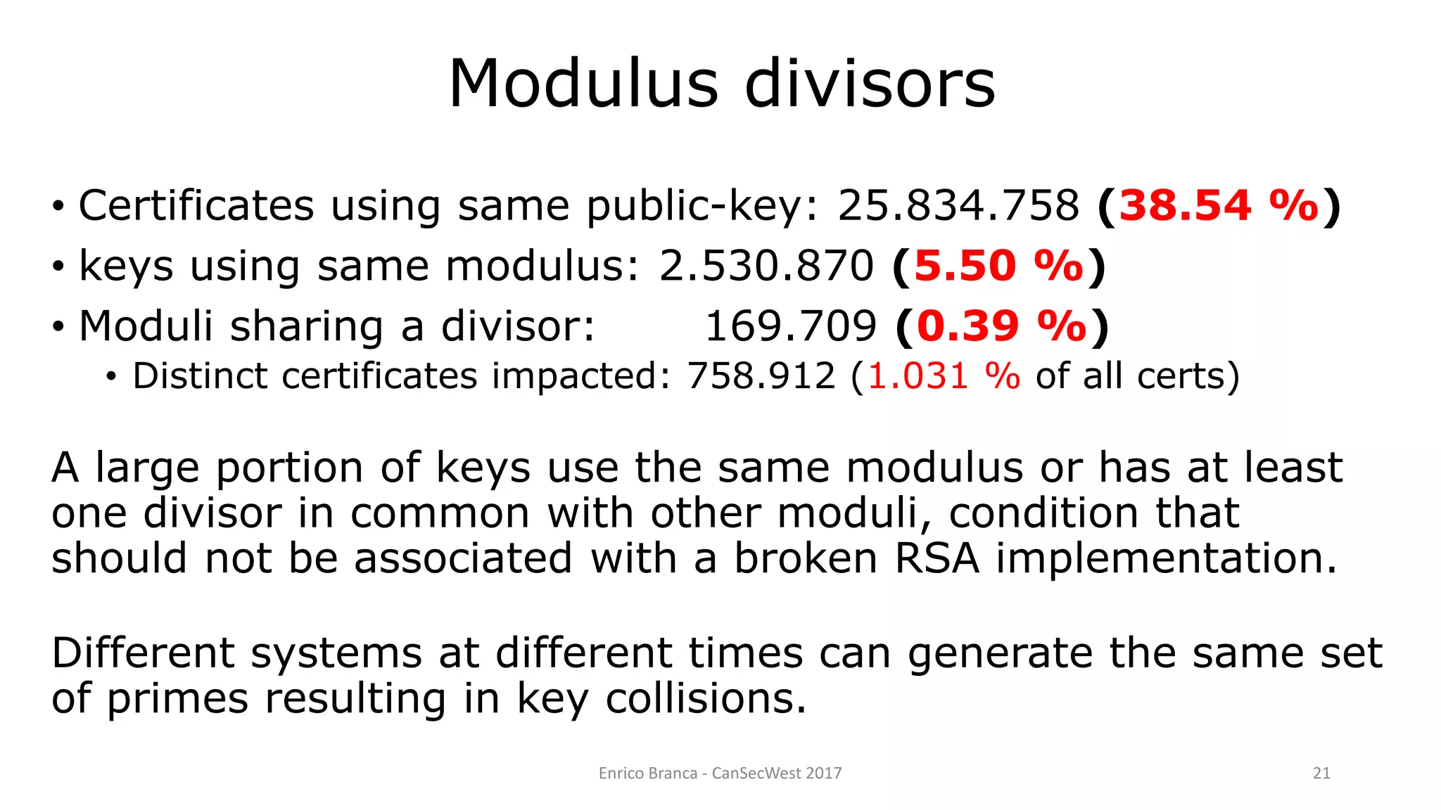 Enrico Branca - CanSecWest 2017 21
• Certificates using same public-key: 25.834.758 (38.54 %)
• keys using same modulus: 2.530.870 (5.50 %)
• Moduli sharing a divisor: 169.709 (0.39 %)
• Distinct certificates impacted: 758.912 (1.031 % of all certs)
A large portion of keys use the same modulus or has at least
one divisor in common with other moduli, condition that
should not be associated with a broken RSA implementation.
Different systems at different times can generate the same set
of primes resulting in key collisions.
Modulus divisors
 