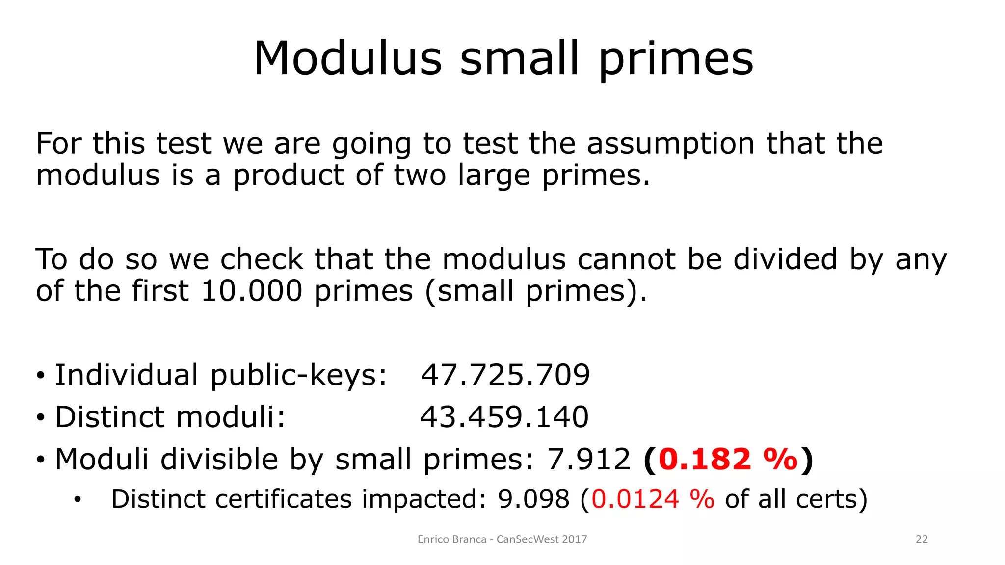 Enrico Branca - CanSecWest 2017 22
For this test we are going to test the assumption that the
modulus is a product of two large primes.
To do so we check that the modulus cannot be divided by any
of the first 10.000 primes (small primes).
• Individual public-keys: 47.725.709
• Distinct moduli: 43.459.140
• Moduli divisible by small primes: 7.912 (0.182 %)
• Distinct certificates impacted: 9.098 (0.0124 % of all certs)
Modulus small primes
 