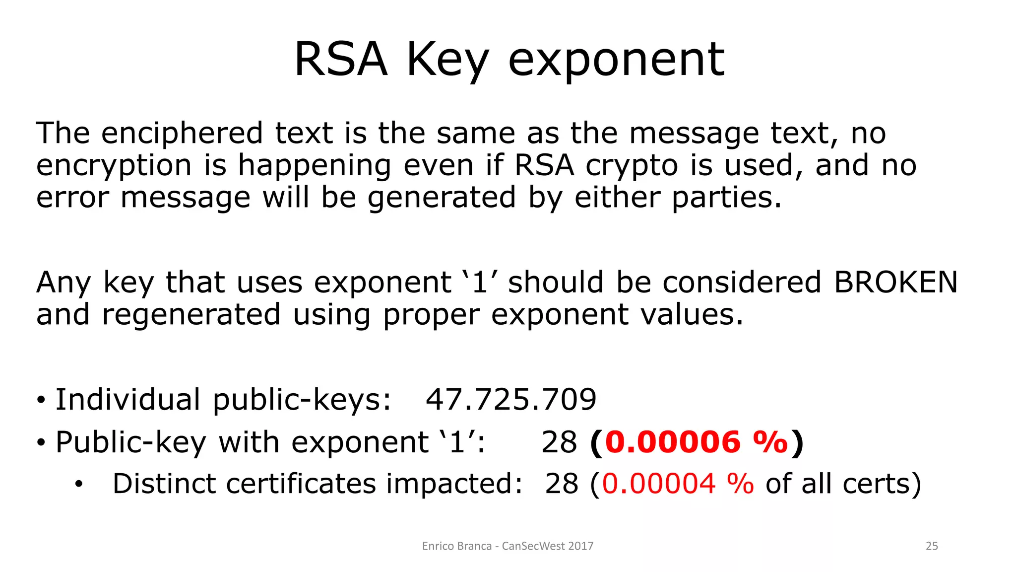 Enrico Branca - CanSecWest 2017 25
The enciphered text is the same as the message text, no
encryption is happening even if RSA crypto is used, and no
error message will be generated by either parties.
Any key that uses exponent ‘1’ should be considered BROKEN
and regenerated using proper exponent values.
• Individual public-keys: 47.725.709
• Public-key with exponent ‘1’: 28 (0.00006 %)
• Distinct certificates impacted: 28 (0.00004 % of all certs)
RSA Key exponent
 