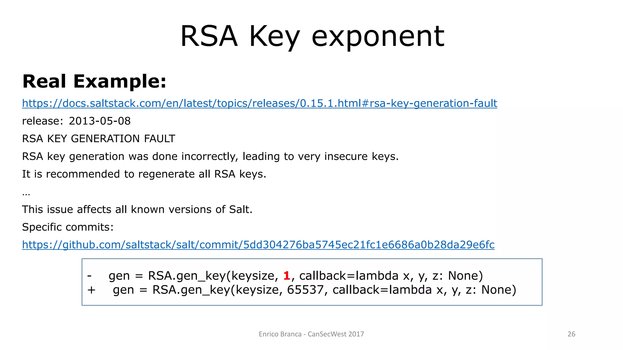 Enrico Branca - CanSecWest 2017 26
Real Example:
https://docs.saltstack.com/en/latest/topics/releases/0.15.1.html#rsa-key-generation-fault
release: 2013-05-08
RSA KEY GENERATION FAULT
RSA key generation was done incorrectly, leading to very insecure keys.
It is recommended to regenerate all RSA keys.
…
This issue affects all known versions of Salt.
Specific commits:
https://github.com/saltstack/salt/commit/5dd304276ba5745ec21fc1e6686a0b28da29e6fc
RSA Key exponent
- gen = RSA.gen_key(keysize, 1, callback=lambda x, y, z: None)
+ gen = RSA.gen_key(keysize, 65537, callback=lambda x, y, z: None)
 