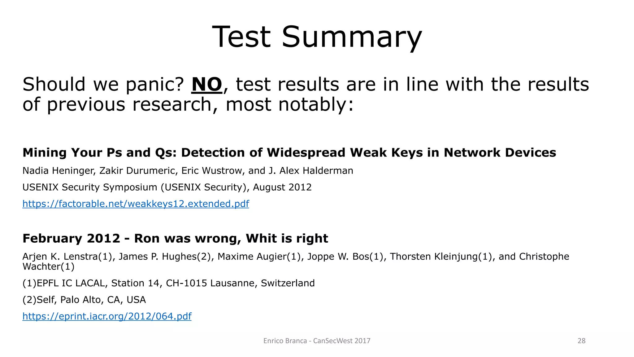Enrico Branca - CanSecWest 2017 28
Should we panic? NO, test results are in line with the results
of previous research, most notably:
Mining Your Ps and Qs: Detection of Widespread Weak Keys in Network Devices
Nadia Heninger, Zakir Durumeric, Eric Wustrow, and J. Alex Halderman
USENIX Security Symposium (USENIX Security), August 2012
https://factorable.net/weakkeys12.extended.pdf
February 2012 - Ron was wrong, Whit is right
Arjen K. Lenstra(1), James P. Hughes(2), Maxime Augier(1), Joppe W. Bos(1), Thorsten Kleinjung(1), and Christophe
Wachter(1)
(1)EPFL IC LACAL, Station 14, CH-1015 Lausanne, Switzerland
(2)Self, Palo Alto, CA, USA
https://eprint.iacr.org/2012/064.pdf
Test Summary
 